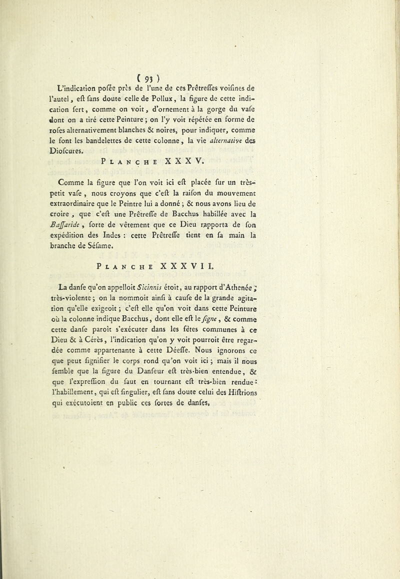 L’indication pofée près de l’une de ces Prétrefles voifines de l’autel, eft fans doute celle de Pollux, la figure de cette indi- cation fert, comme on voit, d’ornement à la gorge du vafe dont on a tiré cette Peinture ; on l’y voit répétée en forme de rofes alternativement blanches & noires, pour indiquer, comme le font les bandelettes de cette colonne, la vie alternative des Diofcures. Planche XXXV. Comme la figure que l’on volt ici efl: placée fur un très- petit vafe , nous croyons que c’eft la raifon du mouvement extraordinaire que le Peintre lui a donné ; & nous avons lieu de croire , que c’eft une Prêtrefle de Bacchus habillée avec la Bajfaride , forte de vêtement que ce Dieu rapporta de fon expédition des Indes : cette Prêtrefle tient en fa main la branche de Séfame. Planche XXXVIL La danfe qu’on appellolt Slctnnïs étoit, au rapport d’Athenée J très-violente ; on la nommoit ainfi à caufe de la grande agita- tion qu’elle exigeoit ; c’eft elle qu’on voit dans cette Peinture où la colonne indique Bacchus, dont elle eft le figne , & comme cette danfe paroît s’exécuter dans les fêtes communes à ce Dieu & à Cérès, l’indication qu’on y voit pourroit être regar- dée comme appartenante à cette Déeffe. Nous ignorons ce que peut fignifier le corps rond qu’on voit ici ; mais il nous femble que la figure du Danfeur eft très-bien entendue, & que l’exprefEon du faut en tournant eft très-bien rendue ’ l’habillement, qui eft fingulier, eft fans doute celui des Hiftrions qui exécutoient en public ces fortes de danfes,