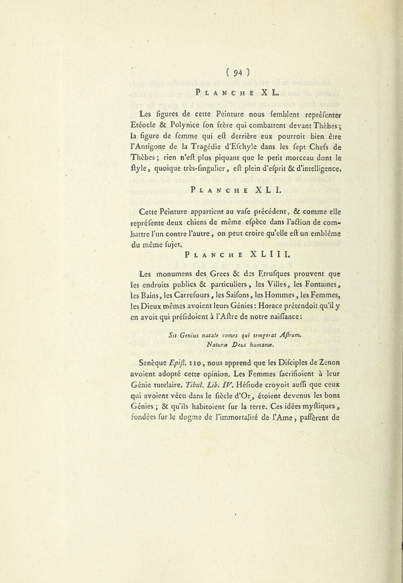 Planche XL. Les figures de cette Peinture nous (emblent repréfenter Etéocle & Polynice fon frère qui combattent devant Thèbes ; la figure de femme qui efl: derrière eux pourroit bien être l’Antigone de la Tragédie d’Efcliyle dans les fept Chefs de Thèbes ; rien n’efl; plus piquant que le petit morceau dont le llyle, quoique très-finguiier , efi: plein d’efprit & d’intelligence. Planche XLI. Cette Peinture appartient au vafe précédent, & comme elle repréfente deux chiens de même efpèce dans l’aélion de com- battre l’un contre l’autre, on peut croire qu’elle eft un emblème du même fujet. Planche XLIII. Les monumens des Grecs Sc des Etrufques prouvent que les endroits publics & particuliers, les Villes, les Fontaines, les Bains, les Carrefours, les Saifons, les Hommes, les Femmes, les Dieux mêmes avoient leurs Génies : Horace prétendoit qu’il y en avoir qui préfidoient à l’Aftre de notre nailTance: Su Genius natale cornes qui temperat AJlrum, Naturoe Deus humance. Senèque Epijî. i lo, nous apprend que les Difciples de Zenon avoient adopté cette opinion. Les Femmes facrifioient à leur Génie tutelaire. Tibul. Lib. IV. Héfiode croyoit auffi que ceux qui avoient vécu dans le fiècle d’Or, étoient devenus les bons Génies ; & qu’ils habitoient fur la terre. Ces idées myfliques , fondées fur le dogme de l’immortalité de l’Ame, paffèrent de