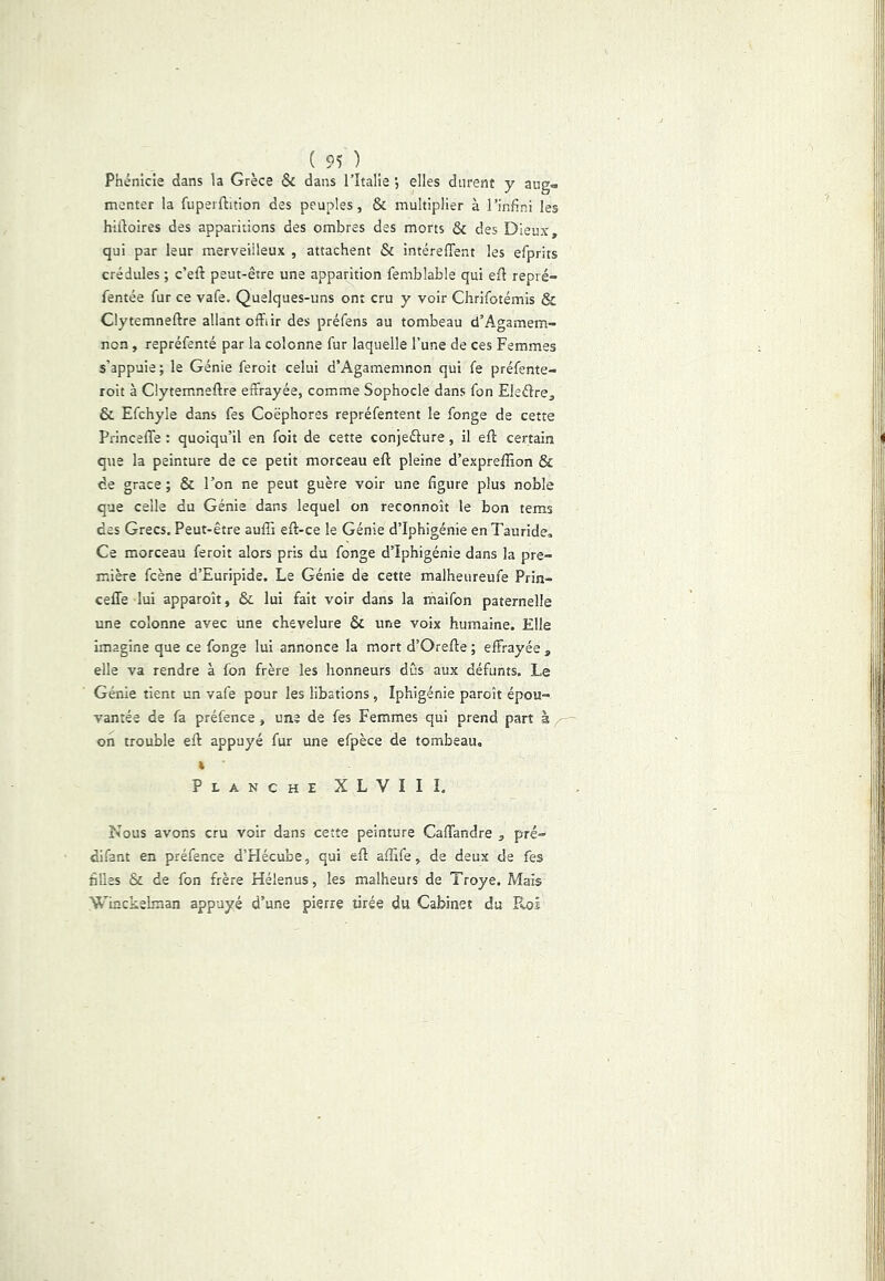 ( 95 ) _ Phénicie dans la Grèce & dans l’Italie elles durent y aug» menter la fuperftition des peuples, & multiplier à l’infini les hidoires des apparitions des ombres des morts & des Dieux, qui par leur merveilleux , attachent & intérelTent les efprits crédules ; c’eft peut-être une apparition femblable qui ed repré- fentée fur ce vafe. Quelques-uns ont cru y voir Chrifotémis & Clytemneftre allant offiir des préfens au tombeau d’Agamem- non , repréfenté par la colonne fur laquelle l’une de ces Femmes s’appuie; le Génie feroit celui d’Agamemnon qui fe préfente- roit à Clytemneftre effrayée, comme Sophocle dans fon Eletftre, & Efchyle dans fes Coëphores repréfentent le fonge de cette Princefle : quoiqu’il en foit de cette conjeélure, il eft certain que la peinture de ce petit morceau eft pleine d’expreffion & de grâce ; & Ton ne peut guère voir une figure plus noble que celle du Génie dans lequel on reconnoît le bon tems des Grecs. Peut-être aufîi eft-ce le Génie d’Iphigénie enTauride, Ce morceau feroit alors pris du fonge d’Iphigénie dans la pre- mière fcène d’Euripide. Le Génie de cette malheureufe Prin- ceffe lui apparoît, & lui fait voir dans la maifon paternelle une colonne avec une chevelure & une voix humaine. Elle Imagine que ce fonge lui annonce la mort d’Orefte ; effrayée , elle va rendre à fon frère les honneurs dûs aux défunts. Le Génie tient un vafe pour les libations, Iphigénie paroît épou- vantée de fa préfence, une de fes Femmes qui prend part à ^ oh trouble eft appuyé fur une efpèce de tombeau, » Planche XLVIII. Nous avons cru voir dans cette peinture Caftandre , pré- difant en préfence d’Hécube, qui eft aftife, de deux de fes filles & de fon frère Hélenus, les malheurs de Troye. Mais Winckelman appuyé d’une pierre tirée du Cabinet du Roi