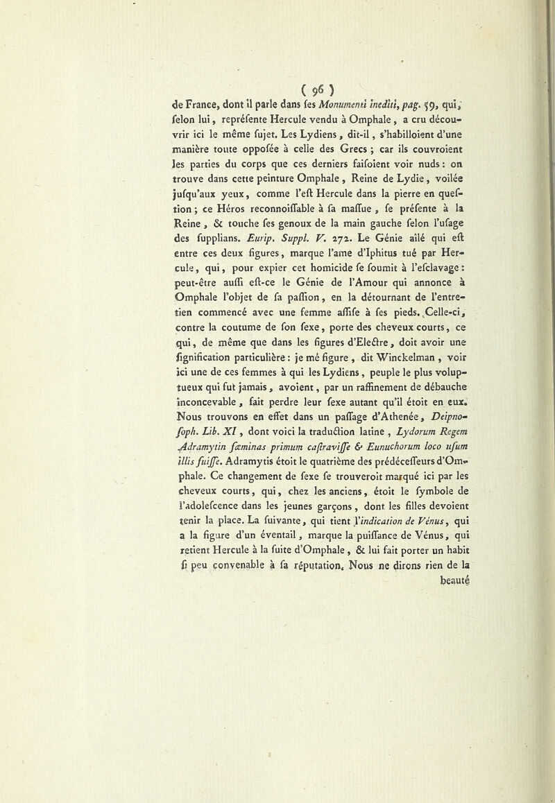 (9^) de France, dont il parle dans fes Monumemï mdhï,pag, ^9, qui, félon lui, repréfente Hercule vendu à Omphale, a cru décou- vrir ici le même fujet. Les Lydiens, dit-il, s’habilloient d’une manière toute oppofée à celle des Grecs ; car ils couvroient les parties du corps que ces derniers faifoient voir nuds : on trouve dans cette peinture Omphale , Reine de Lydie, voilée jufqu’aux yeux, comme l’eft Hercule dans la pierre en quef- tion ; ce Héros reconnoiffable à fa malTue , fe préfente à la Reine, & touche fes genoux de la main gauche félon l’ufage des fupplians. Eurïp, Suppl. V. 272. Le Génie ailé qui eft entre ces deux figures, marque l’ame d’Iphitus tué par Her- cule , qui, pour expier cet homicide fe fournit à l’efclavage : peut-être auffi eft-ce le Génie de l’Amour qui annonce à Omphale l’objet de fa paffion, en la détournant de l’entre- tien commencé avec une femme affife à fes pieds.^Celle-ci, contre la coutume de fon fexe, porte des cheveux courts, ce qui, de même que dans les figures d’Eleéfre, doit avoir une fignification particulière : je mé figure , dit Winckelman , voir ici une de ces femmes à qui les Lydiens, peuple le plus volup- tueux qui fut jamais, avoient, par un raffinement de débauche inconcevable, fait perdre leur fexe autant qu’il étoit en eux. Nous trouvons en effet dans un paffage d’Athenée, Dàpno- foph. Lib. XI, dont voici la traduélion latine , Lydorum Regem ^dramytin faminas prïmum caftravijfe & Eunuchorum loco iifum illis fuijje. Adramytis étoit le quatrième des prédéceffeurs d’Om- phale. Ce changement de fexe fe trouverolt marqué ici par les cheveux courts, qui, chez les anciens, étoit le fymbole de î’adolefcence dans les jeunes garçons , dont les filles dévoient tenir la place. La fuivante, qui ûint J indication de Vénus, qui a la figure d’un éventail, marque la puiffance de Vénus, qui retient Hercule à la fuite d’Omphale , & lui fait porter un habit fl peu convenable à fa réputation. Nous ne dirons rien de la beauté