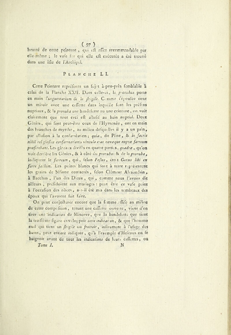 ( ?7 ) beauté de cette peinture , cjui cfl eiTez reccfnmrndable par elle-même ; le va(e Air qui elle tft exécutée a été trouvé dans une Ille de l’Archipel, Planche L I. Cette Peinture repréfente un fujn à-peu-près femblabîe â celui de la Planche XXII. Dans celle-ci, le pronubus porte en main Ÿunguentarium &. le Jhiÿik. mme l’époufèe tient un miroir avec une calTette dans laquelle Lnt les préfens nuptiaux , & la pronuba une bandelette ou une ceinture , on voit claiiement que tout ceci efr alliifit au bain nuptial. Deux Génies, qui font peut-être ceux de l'Hymenée , ont en main des branches de mynhe , au milieu defqudles il y a un pain, par alluAion à la conTarréation ; quia, dit Pline, & in faerîs nihil Til ppofiis confarreatioms vinculo erat noverque nuptee farreum prœfcrebam. Les gà<:eaux divifés en quatre parties, quadrx, qu’on voit derrière les Génies, & à côté du proi'.ubus & de la pronuba, indiquent le farreum, qui, félon FeÇ.us, étoit Ger.iis libi ex farre jaclum. Les peints blancs qui font à terre r p’éientent les grains de Séfame conlacrés , félon Clément Alexandrin , à Bacchus , l’un des Dieux , qui , comme nous l’avons dit ailleurs , préfidoient aux mariages : peut être ce vafe peint à l’occafion des noces, a-t-il été mis dans les tembeaux des époux qui l’avoient fait faire. On peut conjeéfuier encore que la femme .rfTlfe au milieu de cette compefiton , tenant une cafTette ouverte, vient d’en tirer une 'indicaiion. de Minerve, que la bandelette que tient la troifième figure enveloppoit cette indicat on, &i que l’homme nud qui tient un flripde ou frottoir, inflrument à Pufage des barns, peut encore indiquer , qu’à l’exemple d’Helenus on fe baignoit avant de tirer les indications de Itura caffettes, ou Tome L N