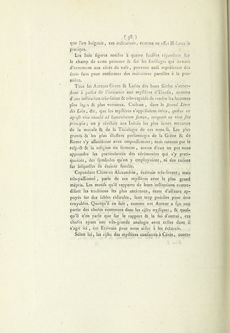 {<A) que l’on baign'oit, ces Indications, comme en effet Helenus îe pratiqua. Les huit figures rondes à quatre feuilles répandues fur le champ de cette peinture & fur les feuillages qui fervent d’ornemens aux côtés du vafe , peuvent auffi repréfenter des étuis faits pour renfermer des indications pareilles à la pre-' mlère. Tous les Auteurs Grecs & Latins des bons fiècles s’accor- dent à parler de Vinitiation aux myftères d’Eleufis, comme d’une infiitution très-fainte & très-capable de rendre les liommes plus fages & plus vertueux. Cicéron , dans le fécond Livre des Loix, dit, que les myftères s’appelloient initia, quilus ex agrejli vita exculti ad humanitatem fit mus, tanquam ea vittz fini principia ; on y révéloit aux Initiés les plus faines maximes de la morale & de la Théologie de ces tems là. Les plus grands St les plus illuftres perfonnages de la Grèce & de Rome s’y affocièrent avec empreffement ; mais retenus par le refpeél St la religion du ferment , aucun d’eux ne put nous apprendre les particularités des cérémonies qui s’y prati- quoient, des' fymboles qu’on y employoient, ni des raifons fur lefquelles ils étoient fondés» Cependant Clément Alexandrin , écrivain très-favant j mais très-paffionné , parle de ces myftères avec le plus grand mépris. Les motifs qu’il rapporte de leurs inftitutions contre- difant les traditions les plus anciennes, étant d’ailleurs ap- puyés fur des fables ridicules, font trop puériles pour être croyables. Quoiqu'il en foit , comme cet Auteur a fçu une partie des chofes contenues dans les cifies myfiiques , & quoi- qu’il h’en parle que fur le rapport & la foi d’autrui, ces chofes ayant une très-grande analogie avec celles dont il s’agit ici , cet Ecrivain peut nous aider à les éclaircir. Selon lui, les cifies^ des myftères confacrés à Cérès, conte-