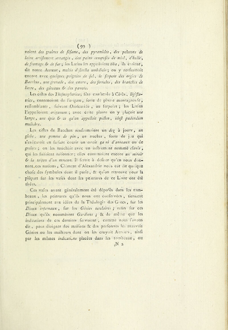 (99 ) noient des foraines de féfame, des pyramides, des pelotons de laine anijîement arrangés , des pains ccmpofés de mul, d'huile ^ de fromage & de far-, les Latins les appelloient l'tba , ils étoient, dit notre Auteur , muhis djVmcia urnbillch ; on y renferinoît encore avec q-uelques poignées de fel, le feipent des orgies de Bacchiis, une grenade , des cœurs , des ferrulcs , des branches de lierre, des gâteaux & des pas-as. aides Jhejmcphories'-, fête con'acrée à Cérès, lég'>(la- trîce, contenoient de Vorigam, forte de plante montagnenfe, reiTemb’ante , fuivant OiolcoriJe , au ferpoiet ; les Lifns Lappeiloisnt origanum ; avec cette plante on y plaçoit une lampe, une épée & ce q-aon appeilou peEten, idefl pudéndum mul'ubre. Les ciftes de Bacchus renfermoient un dei^ à jouer, un globe , une pomme de pin , un trochus , forte de j .u qui s'exécutoit en fa fant courir un cercle ga ni d’anneaux ou de grelots-, on les touchoit avec un inftriimvnt nommé davis, qui les faifoient raifonner ; elles contenoient encore un miroir & la toifon d’un mouton. I! feroit à defirer qu’en nous don- nant.ces notions. Clément d’Alexandrie nous eut dit quelque chofe des fymboles dont il parle, & qu’on retrouve pour la plupart fur les vafes dont les peintures de ce Livre ont été tirées. Ces vafes avant généralement été déposés dans les tom- beaux , les peintures qu’ds nous ont coitfei vées , tiennent principalement aux idées de la Théologie des G.ecs , fur les Dieux infernaux , fur les Génies tutélaires ; enfin fur ces Dieux qu’ils nommèrent Gardiens ; & de mène que les indications de ces derniers fervoient , comme nous l’avons dit , pour éloigner des maifons & des perfonnes les mauvais Génies ou les malheurs dont on les croyoit Auteurs, ainfî par les mêmes indications placées dans les tombeaux , ou ,N s