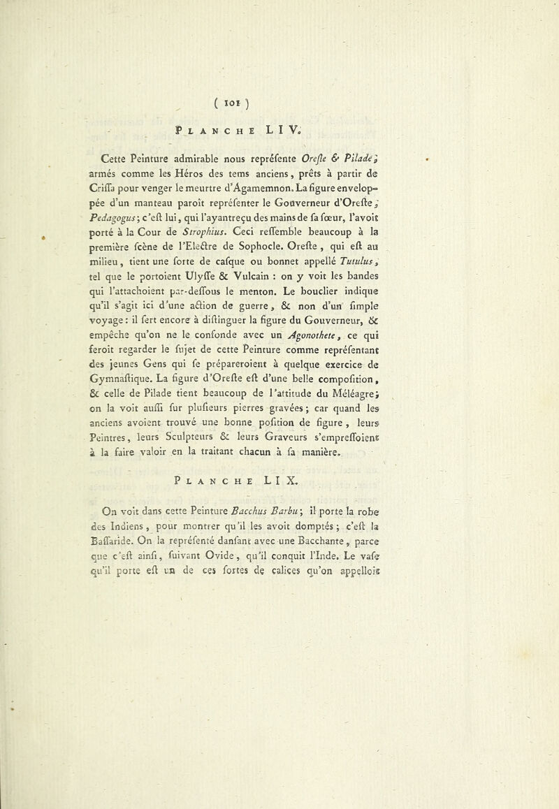 ( ^01 ) PtANCHE LIV. Cette Peinture admirable nous repréfente Orejîe & Piladél armés comme les Héros des tems anciens, prêts à partir de Griffa pour venger le meurtre d’Agamemnon. La figure envelop-= pée d’un manteau paroît repréfenter le Gouverneur d’Orefte; Pedagogus ; c’eft lui, qui l’ayantreçu des mains de fa fœur, l’avoit porté à la Cour de Strophïus. Ceci reffemble beaucoup à la première fcène de l’Eleélre de Sophocle. Greffe , qui eff au milieu, tient une forte de cafque ou bonnet appellé Tutulus, tel que le portoient Ulyffe & Vulcain : on y voit les bandes qui l’attachoient par-deffous le menton. Le bouclier indique qu’il s’agit ici d’une aâion de guerre, 8c non d’un ffmple voyage : il fert encore à diffinguer la figure du Gouverneur, 6c empêche qu’on ne le confonde avec un Agonothete, ce qui feroit regarder le fnjet de cette Peinture comme repréfentant des jeunes Gens qui fe prépareroient à quelque exercice de Gymnaffique. La figure d’Oreffe eff d’une belle compofition, & celle de Pilade tient beaucoup de l’attitude du Méléagre; on la voit auffi fur plufieurs pierres gravées ; car quand les anciens avoient trouvé une bonne pofition de figure , leurs Peintres, leurs Sculpteurs 8: leurs Graveurs s’empreffoien® à la faire valoir en la traitant chacun à fa manière. Planche LIX. On voit dans cette Peinture Bacchus Barbu ; il porte la robe des Indiens, pour montrer qu’il les avoir domptés ; c’eft la Baffaride. On la repréfenté danfant avec une Bacchante, parce que c’eft ainfi, fuivant Ovide, qu’il conquit l’Inde. Le vafe qu’il porte eff un de ces fortes de calices qu’on appellois