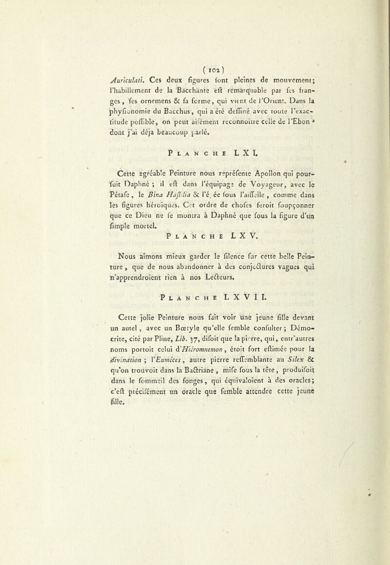 ( Ï02) Aurlculdtu Ces deux figures font pleines de mouvement; l’habillement de la Bacchante eft remarquable par fes fran- ges, Tes ornemens & fa forme, qui vient de l’Orient, Dans la phyfionomie du Bacchus, qui a été deffiné avec toute l’exac- titude poflâble, on peut aifément reconnoitre celle de l’Ebon ^ dont j’ai déjà beaucoup parlé. Planche L X ï. Cette agréable Peinture nous repréfenie Apollon qui pour» fuit Dapliné ; il eft dans l’équipage de Voyageur, avec le Pétafe , le Bina HafllUa & l’é, ée fous l’aiffelle , comme dans les figures héroïques. Cet ordre de chofes feroit foupçonner que ce Dieu ne fe montra à Daphné que fous la figure d’un fimple mortel. Planche LXV. Nous aimons mieux garder le filence fur cette belle Pein- ture , que de nous abandonner à des conjeélures vagues qui îi’apprendroient rien à nos Leéfeurs. Planche LXVIL Cette jolie Peinture nous fait voir une jeune fille devant un autel, avec un Bœtyle qu’elle femble confulter; Démo- crite, cité par Pline, Lib. 37, difoit que la pierre, qui, entr’autres noms portoit celui à'HUromnemon, étoit fort eftimée pour la divination ; XEumkes, autre pierre reffemblante au Silex & qu’on trouvoit dans la Baûriane , rnife fous la tête, produifoit dans le fommeil des fonges, qui équivaloient à dès oracles; c’eft précifément un oracle que femble attendre cette jeune fille.