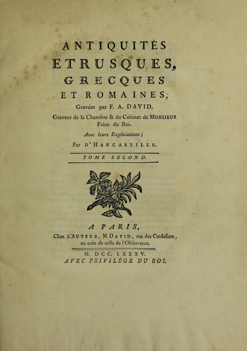 ETRUSQUES, GRECQUES ET ROMAINES; Gravées par F. A. DAVID, Graveur de la Chambre & du Cabinet de MONSIEUR Frère du Roi. Avec leurs Explications ; Par D ’ H A N C A R V I L L E. TOME SECOND. A PARIS, Chez l’A U T E U R, M. D A VID , rue des Cordeliers, au coin de celle de l’Obfervance. M. D C C. L X X X V. APEC PRIVILÈGE DU ROL