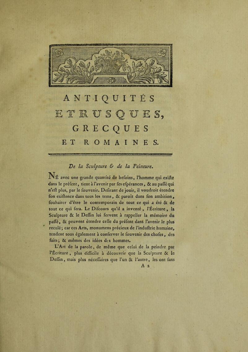 ANTIQUITÉS ETRUSQUES, GRECQUES ET ROMAINES. De la Sculpture & de la Teinture. Né avec une grande quantité de befoins, l’homme qui exifle dans le préfent, tient à l’avenir par fes efpérances, & au paflTé qui n’eft plus, par le fouvenir. Defirant de jouir, il voudroit étendre fon exiftence dans tous les tems, ôc paroït dans fon ambition , foubaiter d’être le contemporain de tout ce qui a été & de tout ce qui fera. Le Difcours qu’il a inventé , l’Écriture , la Sculpture & le Deffin lui fervent à rappeller la mémoire du paffé, & peuvent étendre celle du préfent dans l’avenir le plus reculé; car ces Arts, monumens précieux de l’induftrie humaine, tendent tous également à conferver le fouvenir des chofes, des faits; & mêmes des idées des hommes, L’Art de la parole, de même que celui de la peindre par l’Écriture , plus difficile à découvrir que la Sculpture & le Deffin, mais plus néceflaires que l’un & l’autre, les ont fans A 2