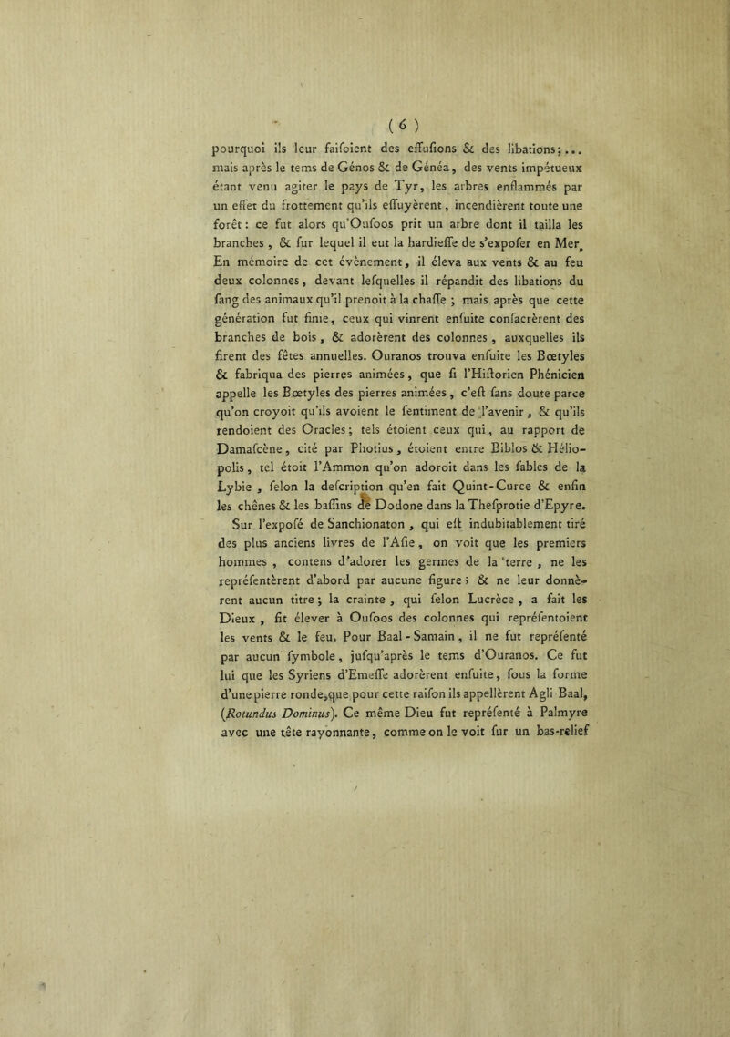 pourquoi Ils leur faifoient des effufions 5c des libations;... mais après le tems de Génos 5c de Généa, des vents impétueux étant venu agiter le pays de Tyr, les arbres enflammés par un effet du frottement qu’ils effuyèrent, incendièrent toute une forêt : ce fut alors qu’Oufoos prit un arbre dont il tailla les branches , & fur lequel il eut la hardieffe de s’expofer en Mer, En mém.oire de cet évènement, il éleva aux vents 6c au feu deux colonnes, devant lefquelles il répandit des libations du fang des animaux qu’il prenoit à la chaffe ; mais après que cette génération fut finie, ceux qui vinrent enfuite confacrèrent des branches de bois , Ôc adorèrent des colonnes , auxquelles ils firent des fêtes annuelles. Ouranos trouva enfuite les Bœtyles ôc fabriqua des pierres animées, que fi l’Hiftorien Phénicien appelle les Bœtyles des pierres animées, c’eft fans doute parce qu’on croyoit qu’ils avoient le fentiment de ;,ravenir, 6c qu’ils rendoient des Oracles; tels étoient ceux qui, au rapport de Damafcène, cité par Photius , étoient entre Eiblos 6c Hélio- polis , tel étoit l’Ammon qu’on adoroit dans les fables de la Lybie , félon la defcription qu’en fait Quint-Curce ôc enfin les chênes ôc les baffins dè Dodone dans la Thefprotie d’Epyre. Sur l’expofé de Sanchionaton , qui eft indubitablement tiré des plus anciens livres de l’Afie, on voit que les premiers hommes , contens d’adorer les germes de la 'terre , ne les repréfentèrent d’abord par aucune figure 5 Ôc ne leur donnè- rent aucun titre ; la crainte , qui félon Lucrèce , a fait les Dieux , fit élever à Oufoos des colonnes qui repréfentoient les vents ôc le feu. Pour Baal - Samain , il ne fut repréfenté par aucun fymbole, jufqu’après le tems d’Ouranos. Ce fut lui que les Syriens d’EmelTe adorèrent enfuite, fous la forme d’une pierre ronde,que pour cette raifon ils appellèrent Agli Baal, {Rotundus Dominiis). Ce même Dieu fut repréfenté à Palmyre avec une tête rayonnante, comme on le voit fur un bas-relief
