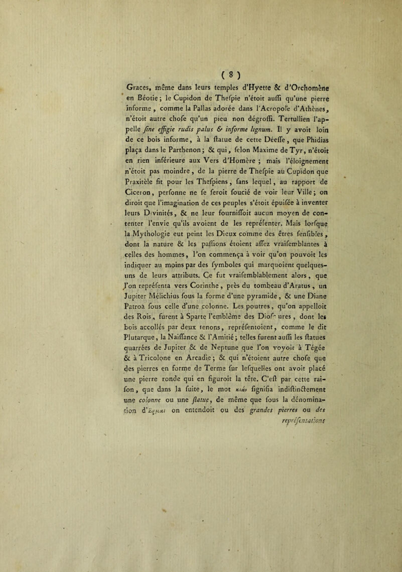 Grâces, même dans leurs temples d’Hyette & d’Orchomène en Béotîe ; le Cupidon de Therpîe n’étoit auffi qu’une pierre informe , comme la Pallas adorée dans l’Acropole d’Athènes, n’étoit autre chofe qu’un pieu non dégroffi. Tertullien l’ap- pelle fine ejfigie rudis palus & informe lignum. Il y avoit loin de ce bois informe, à la ftatue de cette Déeffe, que Phidias plaça dans le Parthenonj & qui, félon Maxime deTyr, n’étoit en rien inférieure aux Vers d’Homère ; mais l’éloignement n’étoit pas moindre , de la pierre de Thefpie au Cupidon que Praxitèle fit pour les Thefpiens, fans lequel, au rapport de Ciceion, perfonne ne fe feroit foucié de voir leur Ville; on diroit que l’imagination de ces peuples s’étoit épuifée à inventer leurs Divinités, & ne leur fourniflbit aucun moyen de con- tenter l’envie qu’ils avoient de les repréfenter. Mais lorfque la Mythologie eut peint les Dieux comme des êtres fenfibles , dont la nature & les paflions étoient affez vraifemblantes à celles des hommes, l’on commença à voir qu’on pouvoit les indiquer au moins par des fymboles qui marquoient quelques- uns de leurs attributs. Ce fut vraifemblablement alors, que /on repréfenta vers Corinthe , près du tombeau d’Aratus , un Jupiter Mélichius fous la forme d’une pyramide, & une Diane Patroà fous celle d’une colonne. Les poutres, qu’on appelloit des Rois, furent à Sparte l’emblème des Diof' ures , dont les bois accollés par deux tenons, repréfentoient, comme le dit Plutarque, la NaifTance & l’Amitié; telles furent auffi les ftatues quarrées de Jupiter & de Neptune que l’on voyoit à Tégée & à Tricolpne en Arcadie ; & qui n’étoient autre chofe que des pierres en forme de Terme fur lefquelles ont avoit placé une pierre ronde qui en figuroit la tête. C’ell par cette rai- fon, que dans la fuite, le mot fignifja indiftinflement une colonne ou une flatuç, de même que fous la dénomina- tion d’£j,w5«( on entendoit ou des grandes pierres ou des repréfentatlons