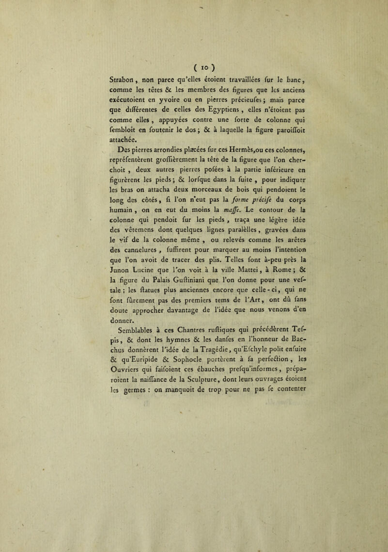 Strabon, non parce qu’elles étoient travaillées fur le banc, comme les têtes & les membres des figures que les anciens exécutoient en yvoire ou en pierres précieufes ; mais parce que diiïérentes de celles des Egyptiens , elles n’étoient pas comme elles , appuyées contre une forte de colonne qui fembloit en foutenir le dos ; & à laquelle la figure paroilToit attachée. Des pierres arrondies placées fur ces Hermès,ou ces colonnes, repréfentèrent grofllèrement la tête de la figure que l’on cher- choit , deux autres pierres pofées à la partie inférieure en figurèrent les pieds ; & lorfque dans la fuite , pour indiquer les bras on attacha deux morceaux de bois qui pendojent le long des côtés, fi l’on n'eut pas la foime piécife du corps humain , on en eut du moins la majje. Le contour de la colonne qui pendoit fur les pieds , traça une légère idée des vêtemcns dont quelques lignes paralèlles, gravées dans le vif de la colonne même , ou relevés comme les arêtes des cannelures , fuffirent pour marquer au moins l’intention que l’on avoir de tracer des plis. Telles font à-peu près la Junon Lucine que Ton voit à la ville Mattéi, à Rome ; & la figure du Palais Gufiiniani que l’on donne pour une vef- tale ; les ftatues plus anciennes encore que celle - ci, qui ne font fûrement pas des premiers tems de l’Art, ont dû fans doute approcher davantage de l’idée que nous venons d en donner. Semblables à ces Chantres rufliques qui précédèrent Tef- pis, & dont les hymnes & les danfes en l’honneur de Bac- chus donnèrent l’idée de la Tragédie, qu’Efchyle polit enfuite & qu’Euripide & Sophocle portèrent à fa perfeélion, les Ouvriers qui faifoient ces ébauches prefqu’informes, prépa- roient la naiffance de la Sculpture, dont leurs ouvrages étoient les germes : on manquoit de trop pour ne pas fe contenter