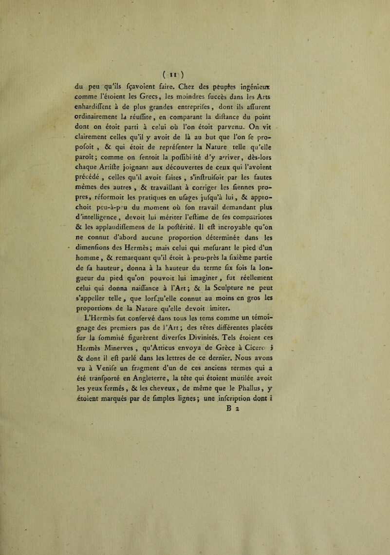 ( ) du peu qu'ils fçavoient faire. Chez des peuples ingénieux comme l’étoient les Grecs, les moindres fuccès dans les Arts enhardiffent à de plus grandes entreprifes, dont ils alTurent ordinairement la réuffite, en comparant la diftance du point dont on étoit parti à celui où l’on étoit parvenu. On vit clairement celles qu’il y avoit de là au but que l’on fe pro- pofoit , & qui étoit de repréfenler la Nature telle qu'elle paroît; comme on fentoit la poffibi ité d’y a'^river, dès-lors chaque Artifte joignant aux découvertes de ceux qui l’avoient précédé , celles qu’il avoit faites , s’inftruifoit par les fautes mêmes des autres , & travaillant à corriger les Tiennes pro- pres, réformoit les pratiques en ufages jufqu’à lui, & appto- choit peu-à-pru du moment où fon travail demandant plus d’intelligence, devoit lui mériter l’eftime de fes compatriotes & les applaudillemens de la poftérité. Il eft incroyable qu’on ne connut d’abord aucune proportion déterminée dans les • dimenfions des Hermès; mais celui qui mefurant le pied d’un homme, & remarquant qu’il étoit à-peu-près la fixième partie de fa hauteur, donna à la hauteur du terme fix fois la lon- gueur du pied qu’on pouvoir lui imaginer, fut réellement celui qui donna naiflance à l'Art ; & la Sculpture ne peut s’appeller telle , que lorfqu’elle connut au moins en gros les proportions de la Nature qu’elle devoit imiter. L’Hermès fut confervé dans tous les tems comme un témoi- gnage des premiers pas de l’Art; des têtes différentes placées fur la fommiié figurèrent diverfes Divinités. Tels étoient ces Hermès Minerves , qu’Atticus envoya de Grèce à Cicero j & dont il eft parlé dans les lettres de ce dernier. Nous avons vu à Venife un fragment d’un de ces anciens termes qui a été tranfporté en Angleterre, la tête qui étoient mutilée avoit les yeux fermés, & les cheveux, de même que le Phallus, y étoient marqués par de fimples lignes ; une infcription dont i B Z