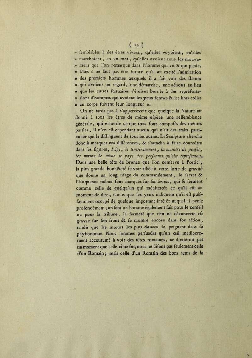 ( *4 ) » femblabUs à des êtres vivans, qu’elles voyoient , qu’elles » niarchoient, en un mot, qu’elles avoient tous les mouve- » mens que l’on remarque dans l’homme qui vit & qui penfe. » Mais il ne faut pas être furpris qu’il ait excité l’admiration >» des premiers hommes auxquels il a fait voir des ftatues j> qui avoient un regard, une démarche, une aêlion ; au lieu s> que les autres ftatuaires s’étoient bornés à des repréfenta- î» tions d’hommes qui avoient les yeux fermés & les bras collés }> au corps fuivant leur longueur m. On ne tarda pas à s’appercevoir que quoique la Nature ait donné à tous les êtres de même efpèce une reffemblance générale , qui vient de ce que tous font compofés des mêmes parties, il n’en eft cependant aucun qui n’ait des traits paiti- culier qui le diftinguent de tous les autres. La Sculpture chercha donc à marquer ces différences, & s’attacha à faire connoître dans fes figures, le tempéramment, la manière de penfer, les mœurs & même le pays des perfonnes quelle repréfentoit. Dans une belle tête de bronze que Ton conferve à Portici, la plus grande honnêteté fe voit alliée à cette forte de gravité que donne un long ufage du commandement , le fecret & l’éloquence même font marqués fur fes lèvres, qui fe ferment comme celle de quelqu’un qui méditeroit ce qu’il eft au jnoment de dire, tandis que fes yeux indiquent qu’il eft puif- famment occupé de quelque important intérêt auquel il penfe profondément ; on fent un homme également fait pour le confeil ou pour la tribune, la fermeté que rien ne déconcerte eft gravée fur fon front & fe montre encore dans fon aélion, tandis que les mœurs les plus douces fe peignent dans fa phyftonomie. Nous femmes perfuadés qu’un œil médiocre- ment accoutumé à voir des têtes romaines, ne douteroit pas un moment que celle-ci ne fut, nous ne difons pas feulement celle d’un Romain ; mais celle d’un Romain des bons tems de la
