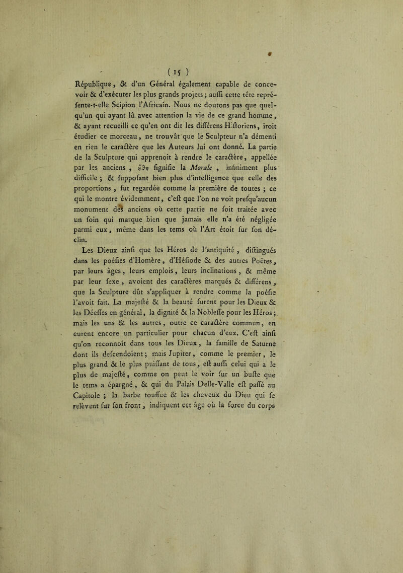 République , Qi d’un Général également capable de conce- voir & d’exécuter les plus grands projets; auffi cette tête repré- fente-t-elle Scipion l’Africain. Nous ne doutons pas que quel- qu’un qui ayant lu avec attention la vie de ce grand homme, & ayant recueilli ce qu’en ont dit les dilFérens Hifloriens, iroit étudier ce morceau, ne trouvât que le Sculpteur n’a démenti en rien le caraûère que les Auteurs lui ont donné. La partie de la Sculpture qui apprenoit à rendre le caraélère, appellée par les anciens , vS-v fignifie la Morale , infiniment plus difficile ; & fuppofant bien plus d’intelligence que celle des proportions , fut regardée comme la première de toutes ; ce qui le montre évidemment, c’eft que l’on ne voit prefqu’aucun monument d^ anciens où cette partie ne foit traitée avec un foin qui marque bien que jamais elle n’a été négligée parmi eux, même dans les tems où l’Art étoit fur fon dé- clin. Les Dieux ainfi que les Héros de l’antiquité , diüingués dans les poéfies d’Homère, d’Héfiode & des autres Poètes, par leurs âges, leurs emplois, leurs inclinations , & même par leur fexe , avoient des caraélères marqués & différens, que la Sculpture dût s’appliquer à rendre comme la poéfie l’avoit fait. La majefté & la beauté furent pour les Dieux & les Déefles en général, la dignité & la NoblelTe pour les Héros ; mais les uns ôc les autres , outre ce caraélère commun, en eurent encore un particulier pour chacun d’eux. C’eft ainfi qu’on reconnoît dans tous les Dieux , la famille de Saturne dont ils defcendoient ; mais Jupiter, comme le premier, le plus grand & le plus puiiTant de tous, eft auffi celui qui a le plus de majefté, comme on peut le voir fur un bufte que le tems a épargné , & qui du Palais Delle-Valle eft pafle au Capitole ; la barbe touffue & les cheveux du Dieu qui fe relèvent fur fon front, indiquent cet âge où la force du corps