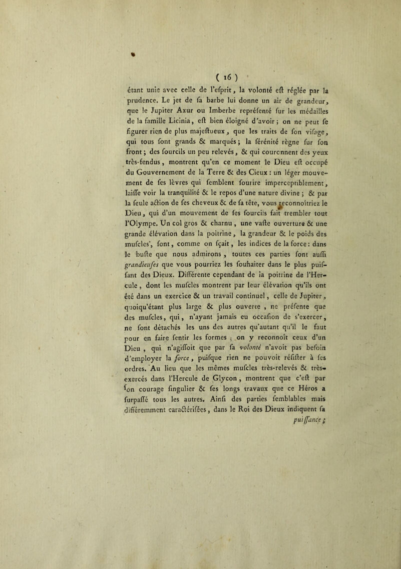 étant unis avec celle de l’efprit, la volonté eft réglée par la prudence. Le jet de fa barbe lui donne un air de grandeur, que le Jupiter Axur ou Imberbe repréfenté fur les médailles de la famille Licinia, eft bien éloigné d’avoir; on ne peut fe figurer rien de plus majeftueux, que les traits de fon vifage, qui tous font grands & marqués ; la férénité règne fur fon front ; des fourcils un peu relevés, & qui couronnent des yeux très-fendus, montrent qu’en ce moment le Dieu eft occupé du Gouvernement de la Terre & des Cieux : un léger mouve- ment de fes lèvres qui femblent fouiire imperceptiblement, laiffe voir la tranquilité & le repos d’une nature divine ; & par la feule aélion de fes cheveux & de fa tête, vous^econnoîtriez le Dieu, qui d’un mouvement de fes fourcils fait trembler tout l’Olympe. Un col gros & charnu , une vafte ouverture & une grande élévation dans la poitrine , la grandeur & le poids des mufcles’, font, comme on fçait, les indices de la force : dans le bufte que nous admirons , toutes ces parties font auffi grandieufes que vous pourriez les fouhaiter dans le plus puif- fant des Dieux. Différente cependant de ia poitrine de l’Her- cule , dont les mufcles montrent par leur élévation qu’üs ont été dans un exercice & un travail continuel, celle de Jupiter, quoiqu’étant plus large & plus ouverte , ne préfente que des mufcles, qui, n’ayant jamais eu occafion de s’exercer, ne font détachés les uns des autres qu’autant qu’il le faut pour en faire fentir les formes ; .on y reconnoît ceux d’un Dieu , qui n’agiffoit que par fa volonté n’avoit pas befoin d’employer la force , puifque rien ne pouvoir réfifter à fes ordres. Au lieu que les mêmes mufcles très-relevés Sc très- exercés dans l’Hercule de Glycon , montrent que c’eft par fon courage fingulier §£ fes longs travaux que ce Héros a furpaffé tous les autres. Ainfi des parties femblables mais différemment caraélérifées, dans le Roi des Dieux indiquent fa puiffdnce