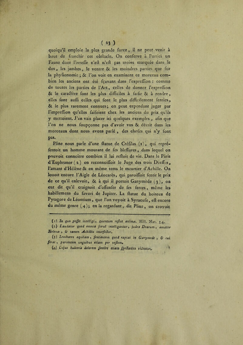 ( ^3 ) quoiqu’il emploie la plus grande force , il ne peut venir à bout de franchir cet obftacle. On conferve à Portici un « Faune dont l’ivrelTe n’eîl n’eft pas moins marquée dans le dos, les jambes, le ventre & les moindres parties que fur la phyfionomie ; & l’on voit en examinant ce morceau com- bien les anciens ont été fçavaas dans l’exprefîîon : comme de toutes les parties de l’Art, celles de donner l’expreffion & le caractère font les plus difficiles à faifir & à rendre, elles font auffi celles qui font le plus difficilement fenties, & le plus rarement connues; on peut cependant juger par l’impreffion qu’elles faifoient chez les anciens du prix qu’ils y mettoient. J’en vais placer ici quelques exemples , afin que l’on ne nous foupçonne pas d’avoir vus Sc décrit dans les morceaux dont nous avons parlé , des chofes qui n’y font pas. Pline nous parle d’une flatue de Gtéfilas (i), qui repré- fentoit un homme mourant de fes bleffures, dans lequel on pouvoit connoître combien il lui reftoit de vie. Dans le Paris d’Euphranor ( a ) on reconnoiflbit le Juge des trois Déeffes, l’amant d’Hélène & en même tems le meurtier d’Achille. On louoit encore l’Aigle de Léocarès, qui paroiflbit fentir le prix de ce qu’il enlevoit, & à qui il portoit Ganymède (3), on eut dit qu’il craignoit d’offenfer de fes ferres, même les habillemens du favori de Jupiter. La ftatue du boiteux de Pytagore deLéontium, que l’on voyoit à Syracufe, eft encore du même genre (4); en la regardant, dit Pline, on croyoit (il In quo pojjit intelligi, quantum rejiat animai. Hîft. Nar. j 4. (2) Laudatur quoi omnia fnrul intelligantur, judex Dearum, amaior JltUna , üf tamen A.chiUis inttrficlor.. - (;) Ltochares aquitain, ftniienttm quoi rapiat in Ganyimde , & cuL ferai , parcentem unguibus etiam per vejîem, (4) Cujus hulceris dolorein fentire ttiam fpeçlanus yiientur^ ' '