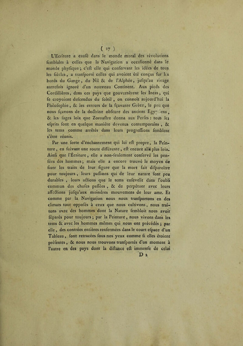 ( ^7 ) L'Ecriture a caufé dans le monde moral des révolutions lêmblales à celles que la Navigation a occafionné dans le monde phyfique ; c’eft elle qui confervant les idées de tous les fiècles, a tranfporté celles qui avoient été conçus fur les bords du Gange, du Nil & de l’Alphée, jufqu’au rivage autrefois ignoré d’un nouveau Continent. Aux pieds des Cordillières, dans ces pays que gouvernèrent les Incas, qui fe croyoient defeendus du folei! , on connoît aujourd’hui la Philofophie , & les erreurs de la fçavante Grèce, le peu que nous fçavons de la doélrine obfcure des anciens Egy' Jens, & les fages loix que Zoroaftre donna aux Perfes : tous le» efprits font en quelque manière devenus contemporains , & les tems comme arrêtés dans leurs progrefîions femblent s’être réunis. Par une forte d’énehantement qui lui eft propre, la Pein- ture , en fuivant une route différente , eft encore allé plus loin. Ainfi que l’Écriture , elle a non-feulement confervé les pen- fées des hommes; mais elle a encore trouvé le moyen de fixer les traits de leur figure que la mort fait difparoître pour toujours , leurs paffions qui de leur nature font peu durables , leurs aélions que le tems enfevelit dans l’oubli commun des chofes paffées , & de perpétuer avec leurs affeétions jufqu’aux moindres mouvemens de leur ame. Et comme par la Navigation nous nous tranfportons en des climats tout oppofés à ceux que nous cultivons, nous trai- tons avec des hommes dont la Nature fembloit nous avoir féparés pour toujours; par la Peinture, nous vivons dans les tems & avec les hommes mêmes qui nous ont précédés ; par elle , des contrées entières renfermées dans le court efpace d’un Tableau, font retracées fous nos yeux comme fi elles étoient préfentes, & nous nous trouvons tranfportés d’un moment à l’autre en des pays dont la diftance eft immenfe de celui