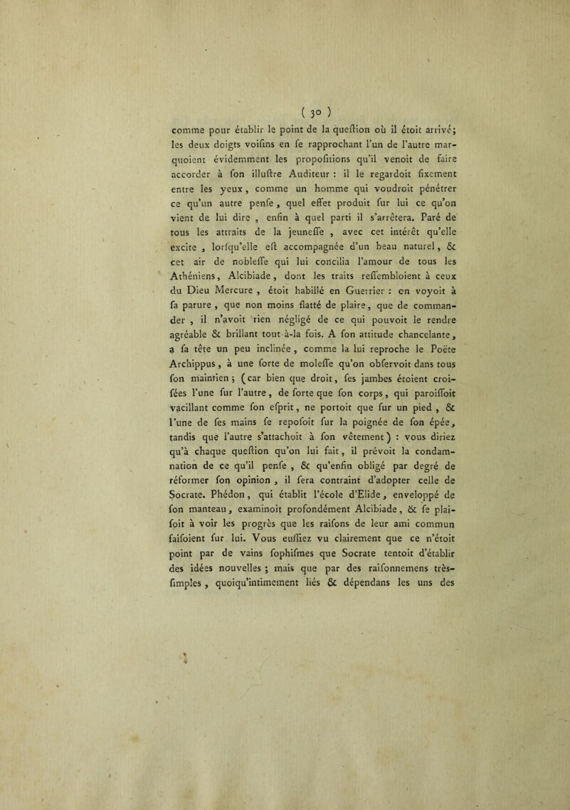 ( 3° ) comme pour établir le point de la queftion où il étoit arrivé; les deux doigts voifins en fe rapprochant l’un de l’autre mar- quoient évidemm.ent les propofitions qu’il venoit de faire accorder à fon illuftre Auditeur : il le regardoit fixement entre les yeux , comme un homme qui voudroit pénétrer ce qu’un autre penfe, quel effet produit fur lui ce qu’on vient de lui dire , enfin à quel parti il s’arrêtera. Paré de tous les attraits de la jeuneffe , avec cet intérêt qu’elle excite , lorfqu’elle eff accompagnée d’un beau naturel, & cet air de nobleffe qui lui concilia l’amour de tous les Athéniens, Alcibiade, dont les traits reffembloient à ceux du Dieu Mercure , étoit habillé en Guerrier : en voyoit à fa parure , que non moins flatté de plaire, que de comman- der , il n’avoit rien négligé de ce qui pouvoir le rendre agréable & brillant tout à-la fois. A fon attitude chancelante, a fa tête un peu inclinée , comme la lui reproche le Poëte Archippus, à une forte de moleffe qu’on obfervoit dans tous fon maintien ; ( car bien que droit, fes jambes étoient croi- fées l’une fur l’autre, de forte que fon corps, qui paroiffoit vacillant comme fon efprit, ne portoit que fur un pied , & l’une de fes mains fe repofoit fur la poignée de fon épée, tandis que l’autre s’attachoit à fon vêtement ) : vous diriez qu’à chaque queftion qu’on lui fait, il prévoit la condam- nation de ce qu’il penfe , & qu’enfin obligé par degré de réformer fon opinion , il fera contraint d’adopter celle de Socrate. Phédon, qui établit l’école d’Elide, enveloppé de fon manteau, examinoit profondément Alcibiade, & fe plai- foit à voir les progrès que les raifons de leur ami commun faifoient fur lui. Vous enfliez vu clairement que ce n’étoit point par de vains fophifmes que Socrate tentoit d’établir des idées nouvelles ; mais que par des raifonnemens très- fimples , quoiqu’intimement liés & dépendans les uns des