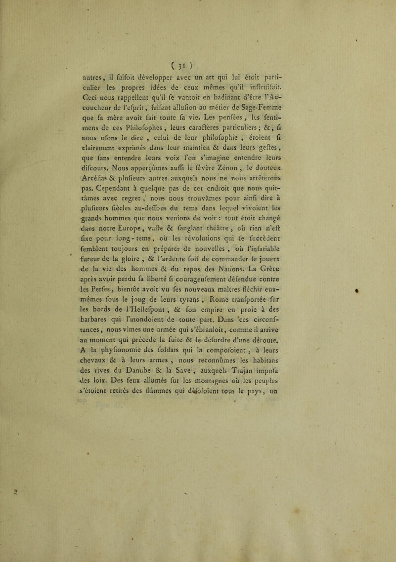 autres, il faifolt développer avec un art qui lui étoit parti- culier les propres idées de ceux mêmes qu’il inftruifoit. Ceci nous rappellent qu’il fe vantoit en badinant d’être l’Ac- coucheur de refprit, faifant allufion au métier de Sage-Femme que fa mère avoit fait toute fa vie. Les penfées , les fenti- mens de ces Philofophes , leurs caraêières particuliers j &, fi nous ofons le dire , celui de leur phüofophie , étoient li clairement exprim.és dans leur maintien & dans leurs geftes, que fans entendre leurs voix l’on s’imagine entendre leurs difcours. Nous apperçûmes auffi le févère Zénon , le douteux Arcéiias & plufieurs autres auxquels nous ne nous arrêterons pas. Cependant à quelque pas de cet endroit que nous quit- tâmes avec regret noirs nous trouvâmes pour ainfi dire à plufieurs fiècles au-deffous du tems dans lequel vivoient les grands hommes que nous venions de voir : tout étoit changé dans notre Europe, vafte & fanglant théâtre, où rien n’eft fixe pour long-tems, où les révolutions qui fe fuccèdent femblent toujours en préparer de nouvelles , où l’infatiable fureur de la gloire , & l’ardente foif de commander fe jouent de la vie des hommes & du repos des Nations. La Grèce après avoir peidu fa liberté fi courageufement défendue contre les Perfes, bientôt avoit vu fes nouveaux maîtres fléchir eux- mêmes fous le joug de leurs tyrans , Rome tranfportée fur les bords de l’Hellefpont , & fon empire en proie à des barbares qui l’inondoient de toute part. Dans *ces circenf- tances , nous vîmes une armée qui s’ébranloit, comme il arrive au moment qui précédé la fuite & le défordre d’une déroute. A la phyfionomie des foldats qui la compofoient , a leurs chevaux & à leurs armes , nous reconnûmes les habitans des rives du Danube & la Save , auxquels Ttajan impofa des loix. Des feux allumés fur les montagnes où les peuples s’étoient retirés des flammes qui déifoloient tous le pays, un
