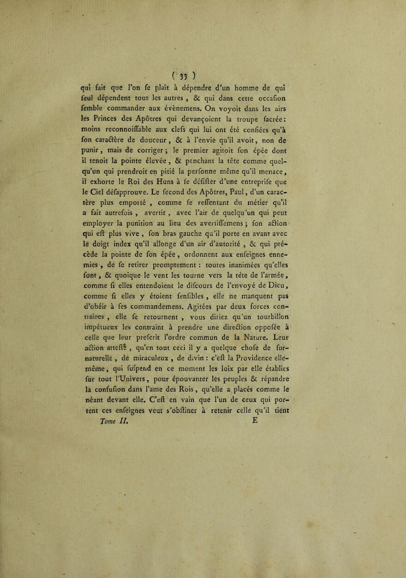 qui fait que l’on fe plaît à dépendre d’un homme de qui feul dépendent tous les autres , & qui dans cette occafion femble commander aux évènemens. On voyoit dans les airs les Princes des Apôtres qui devançoicnt la troupe facrée: moins reconnoiflable aux clefs qui lui ont été confiées qu’à fon caraélère de douceur, & à l’envie qu’il avoir, non de punir, mais de corriger ; le premier agitoit fon épée dont il tenoit la pointe élevée , & penchant la tête comme quel- qu’un qui prendroit en pitié la perfonne même qu’il menace, il exhorte le Roi des Huns à fe défifter d’une entreprife que le Ciel défapprouve. Le fécond des Apôtres, Paul, d’un carac- tère plus emporté , comme fe reffentant du métier qu’il a fait autrefois , avertit , avec l’air de quelqu’un qui peut employer la punition au lieu des avertifTemens ; fon aÛion qui eft plus vive , fon bras gauche qu’il porte en avant avec le doigt index qu’il allonge d’un air d’autorité , & qui pré- cède la pointe de fon épée, ordonnent aux enfeignes enne- mies , de fe retirer promptement ; toutes inanimées qu’elles font, & quoique le vent les tourne vers la tête de l’armée, comme fi elles entendoient le difcours de l’envoyé de Dieu, comme fi elles y étoient fenfibles , elle ne manquent pas d’obéir à fes commandemens. Agitées par deux forces con- tiaires , elle fe retournent , vous diriez qu’un tourbillon impétueux les contraint à prendre une diredion oppofée à celle que leur prefcrit l’ordre commun de la Nature. Leur adion atteft^ , qu’en tout ceci il y a quelque chofe de fur- naturelle , de miraculeux , de dtvin : c’eft la Providence elle- même , qui fufpetid en ce moment les loix par elle établies fur tout l'Univers, pour épouvanter les peuples & répandre la confufion dans l’ame des Rois, qu’elle a placés comme le néant devant elle. C’eft en vain que l’un de ceux qui por- tent ces enfeignes veut s’obftiner à retenir celle qu’il tient Tome II. E