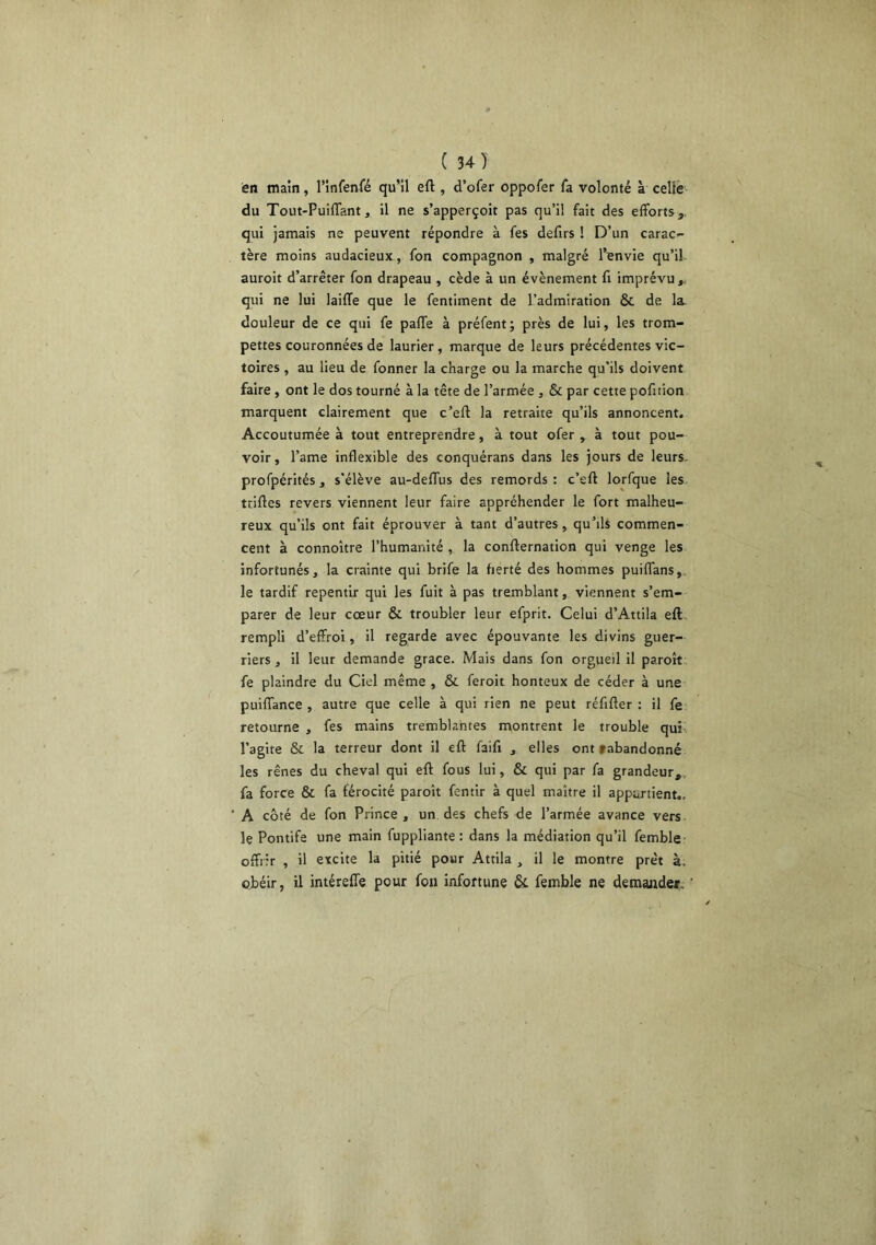 en main, l’infenfé qu’il eft , d’ofer oppofer fa volonté à celle du Tout-Puiflant, H ne s’apperçoit pas qu’il fait des efforts, qui jamais ne peuvent répondre à fes defirs ! D’un carac- tère moins audacieux , fon compagnon , malgré l’envie qu’il auroit d’arrêter fon drapeau , cède à un évènement fi imprévu qui ne lui laiffe que le fentiment de l’admiration & de la douleur de ce qui fe palfe à préfent; près de lui, les trom- pettes couronnées de laurier , marque de leurs précédentes vic- toires , au lieu de fonner la charge ou la marche qu'ils doivent faire , ont le dos tourné à la tête de l’armée , & par cette pofition marquent clairement que c’efl la retraite qu’ils annoncent. Accoutumée à tout entreprendre, à tout ofer , à tout pou- voir , l’ame inflexible des conquérans dans les jours de leurs, profpérités, s'élève au-deflTus des remords: c’eft lorfque les ttiftes revers viennent leur faire appréhender le fort malheu- reux qu’ils ont fait éprouver à tant d’autres, qu’ils commen- cent à connoître l’humanité , la confternation qui venge les infortunés, la crainte qui brife la fierté des hommes puiffans, le tardif repentir qui les fuit à pas tremblant, viennent s’em- parer de leur cœur & troubler leur efprit. Celui d’Attila eft. rempli d’effroi, il regarde avec épouvante les divins guer- riers , il leur demande grâce. Mais dans fon orgueil il paroît. fe plaindre du Ciel même , & feroit honteux de céder à une puiffance , autre que celle à qui rien ne peut réfifler : il fe retourne , fes mains tremblantes montrent le trouble qui- l’agite & la terreur dont il eft faifi , elles ont f abandonné les rênes du cheval qui eft fous lui, & qui par fa grandeur, fa force & fa férocité paroît fentir à quel maître il appartient.. A côté de fon Prince, un des chefs de l’armée avance vers le Pontife une main fuppliante : dans la médiation qu’il femble offrir , il excite la pitié pour Attila , il le montre prêt à. obéir, il intéreffe pour fon infortune & femble ne demander.