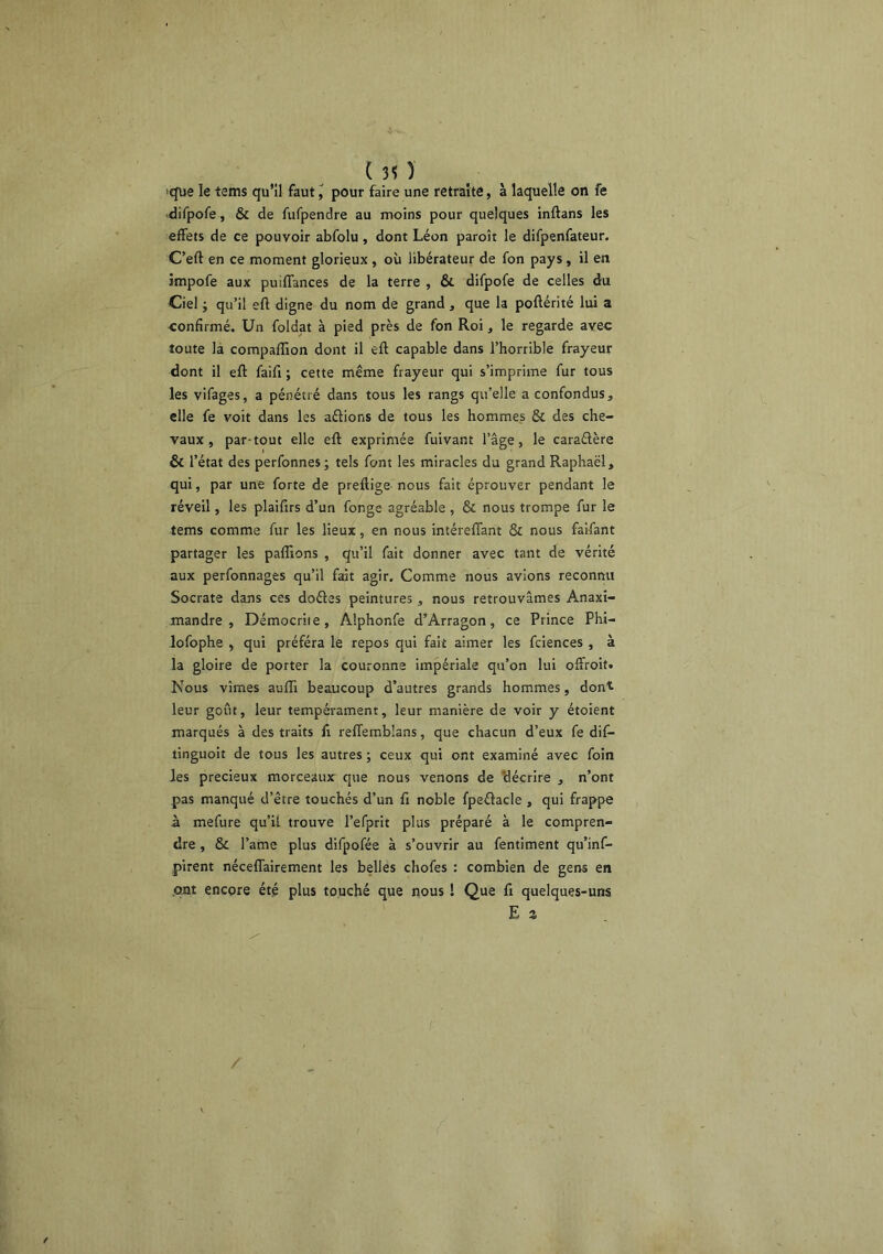 (30 ■que le tems qu’il faut ^ pour faire une retraite, à laquelle on fe difpofe, & de fufpendre au moins pour quelques inftans les effets de ce pouvoir abfolu, dont Léon paroît le difpenfateur. C’eft en ce moment glorieux , où libérateur de fon pays, il en împofe aux puiffances de la terre , & difpofe de celles du Ciel J qu’il eft digne du nom de grand , que la poftérité liü a confirmé. Un foldat à pied près de fon Roi, le regarde avec toute la compaffion dont il eft capable dans l’horrible frayeur dont il eft faifi ; cette même frayeur qui s’imprime fur tous les vifages, a pénétré dans tous les rangs qu’elle a confondus, elle fe voit dans les aftions de tous les hommes & des che- vaux , par-tout elle eft exprimée fuivant l’âge, le caraélère & l’état des perfonnes; tels font les miracles du grand Raphaël, qui, par une forte de preftige- nous fait éprouver pendant le réveil, les plaifirs d’un fonge agréable , & nous trompe fur le tems comme fur les lieux, en nous intéreffant & nous faifant partager les paflîons , qu’il fait donner avec tant de vérité aux perfonnages qu’il fait agir. Comme nous avions reconnu Socrate dans ces doéles peintures,, nous retrouvâmes Anaxi- mandre , Démocriie, Alphonfe d’Arragon, ce Prince Phi- lofophe , qui préféra le repos qui fait aimer les fciences , à la gloire de porter la couronne impériale qu’on lui offroit. Nous vîmes aulîi beaucoup d’autres grands hommes, dont, leur goût, leur tempérament, leur manière de voir y étoient marqués à des traits fi reffemblans, que chacun d’eux fe dif- tinguoit de tous les autres ; ceux qui ont examiné avec foin les précieux morceaux que nous venons de 'décrire , n’ont pas manqué d’être touchés d’un fi noble fpeftacle , qui frappe à mefure qu’il trouve l’efprit plus préparé à le compren- dre , Sc l’ame plus difpofée à s’ouvrir au fentiment qu’inl- pirent néceffairement les belles chofes : combien de gens en .ont encore été plus touché que nous ! Que fi quelques-uns