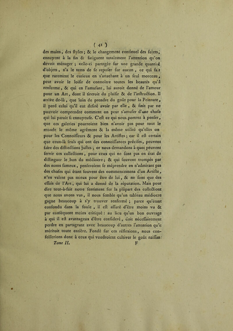 âes mains, des ftyles; & le changement continuel des fujets^ ennuyent à la fin & fatiguent totalement l’attention qu’on devoit ménager ; celle-ci partagée fur une grande quantité d’objets , ri’a le tems de fe repofer fur aucun , ce qui fa't que rarement le curieux en s’attachant à un feul morceau i peut avoir le loifir de connoître toutes les beautés qu’il renferme, & qui en Tamufant, lui auroit donné de l’amour pour un Art, dont il tireroit du plaifir & de l’inftruélion. Il arrive de-là , que loin de prendre du goût pour la Peinture, il perd celui qu’il eut defiré avoir par elle , & finit par ne pouvoir comprendre comment on peut s’amufer d’une chofe qui lui paroît fi ennuyeufe. C’eft ce qui nous.portenî à penfer, que ces galeries pourroient hien n’avoir pas pour tout le monde le même agrément & la même utilité qu’elles on pour les Connoiffeurs & pour les Artiftes ; car il eft certain que ceux-là feuls qui ont des connoiflances précifes, peuvent faire des diftinéiions juftes •, or nous demandons à quoi peuvent fervir ces colleélions, pour ceux qui ne font pas en état de difiinguer le .bon du médiocre ; & qui fouvent trompés par des noms fameux , penferoient fe méprendre en n’admirant pas des chofes qui étant fouvent des eommencemens d’un Artifte, n’en valent pas mieux pour être de lui, & ne font que des effais de l’Art, qui lui a donné de la réputation. Mais pour dire tout-à-fait notre fentiment fur la plupart des colleûiont que nous avons vus, il nous femble qu’un tableau médiocre g^agne beaucoup à s’y trouver renfermé ; parce qu’étant confondu dans la foule , il eft alTuré d’être moins vu & par conféquent moins critiqué : au lieu qu’un bon ouvrage à qui il eft avantageux d’être confideré , doit nécelTairement perdre en partageant avec beaucoup d’autres l’attention qu’ii méritoit toute entière. Fondé fur ces réflexions, nous con- feillerions donc à ceux qui voudroient cultiver le goût naiftan; Tome IL F