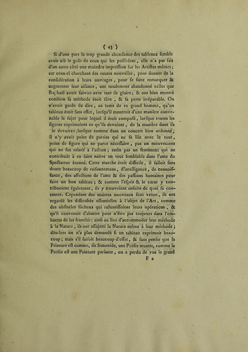 Si d’une part la trop grande abondance des tableaux femble avoir ufé le goût de ceux .qui les poffèdent, elle n’a pas fait d’un autre côté une moindre impreffion fur les Artiftes mêmes ; car ceux-ci cherchant des routes nouvelles, pour donner de la confidération à leurs ouvrages , pour fe faire remarquer ôc augmenter leur aifance, ont totalement abandonné celles que Raphaël avoit fuivies avec tant de gloire; & ont bien montré combien fa méthode étoit fûre , & fa perte irréparable. On n’avoit garde de dire, au îems de ce grand homme, qu’un tableau étoit fans effet, lorfqu’il montroit d’une manière conve- nable le fujet pour lequel il étoit compofé, lorfque toutes les figures esprimoient ce qu’ils dévoient, de la manière dont ils le dévoient jlorfque comme dans Un concert bien ordonné^ il n’y avoit point de parties qui ne fe liât avec le tout, point de figure qui ne parut néceflaire , pas un mouvement qui ne fut relatif à l’aflion ; enfin pas un fentimeîîî qui ne contribuât à en faire naître un tout femblable dans l’ame du Speélateur étonné. Cette marche étoit difficile, il falloir fans doute beaucoup de raifonnemens, d’intelligence , de connoif* fance, des aflfeélions de l’ame ÔC des paffions humaines pour faire un bon tableau ; & comme l’efprit & le cœur y con- tribuoient également, ils y trouvoient enfuite de quoi fe con- tenter. Cependant des maîtres nouveaux font venus, ils ont regardé les difficultés elTentielles à l’objet de l’Art, comme des obftacles fâcheux qui rallentiffoient leurs opérations , & qu’il convenoit d’abattre pour n’être pas toujours dans l’em- barras de les franchir: ainfi au lieu d’accommoder leur méthode à la Nature , ils ont affujetti la Nature même à leur méthode ; dès-lors on n’a plus demandé fi un tableau exprimoit beau- coup ; mais s’il faifoit beaucoup d’effet, & fans penfer que la Peinture eft comme, dit Simonide, une Pcëfie muette, comme la Poëfie eft une Peinture parlante , on a perdu de vue le grand F 2