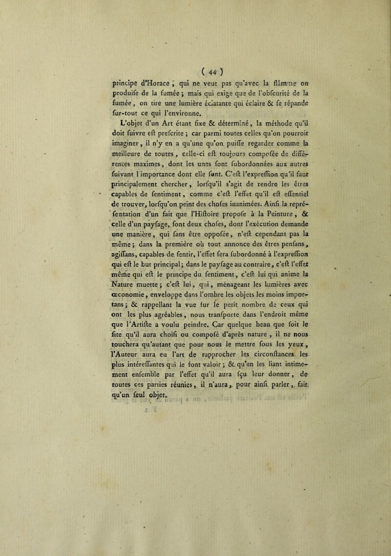 principe d^Horace i qui ne veut pas qu’avec la flamme- on- produife de la fumée ; mais qui exige que de l’obfcurité de la fumée , on tire une lumière éclatante qui éclaire & fe répande fur-tout ce qui l’environne. L’objet d’un Art étant fixe & déterminé, la méthode qu’il doit fuivre eft prefcrite ; car parmi toutes celles qu’on pourroit imaginer, il n’y en a qu’une qu’on puiflTe regarder comme la meilleure de toutes, celle-ci eft toujours compofée de diffé:- renîes maximes, dont les unes font fubordonnées aux autres fuivant l importance dont elle font. C’eft l’expreflion qu’il faut principalement chercher, lorfqu’il s’agit de rendre les êtres capables de fentiment, comme c’eft l’effet qu’il eft effentisl de trouver, lorfqu’on peint des ckofes inanimées. Ainfi la repré- fentation d’un fait q^ue l’Hiftoire propofe à la Peinture, & celle d’un payfage, font deux chofes, dont l’exécution demande une manière, qui fans être oppofée, n’eft cependant pas la même j dans la première où tout annonce des êtres penfans, agiflans, capables de fentir, l’effet fera fubordonné à l’exprelîion qui eft le but principal; dans le payfage au contraire, c’eft l’effet mérite qui eft le principe du fentiment, c’eft lui qui anime la Nature muette ; c’eft lui, qui, ménageant les lumières avec oeconomie, enveloppe dans l’ombre les objets les moins impor- tuns ; & rappellant la vue lut le petit nombre de ceux qui ont les plus agréables, nous tranfporte dans l’endroit même que l’Artifte a voulu peindre. Car quelque beau que foit le fite qu’il aura choifi ou compofé d’après nature , il ne nous touchera qu’autant que pour nous le mettre fous les yeux , l’Auteur aura eu l’art de rapprocher les circonftances les plus intéreffantes qui le font valoir ; & qu’en les liant intime- ment enfemble par l’effet qu’il aura fçu leur donner, de toutes ces parties réunies, il n’aurapour ainfi. parler,, fait; qu’un ffiul objet.- ' V II -I f