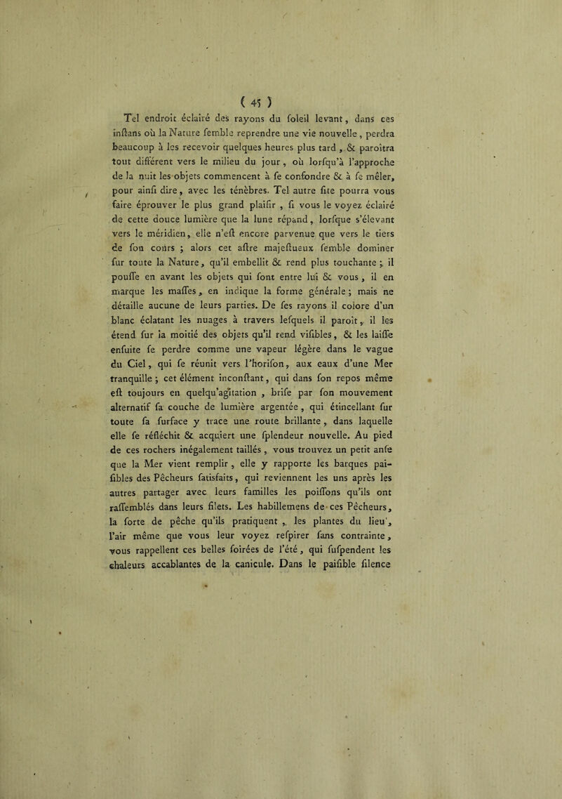 Tel endroit.éclairé des rayons du foleil levant, dans ces inftans où la Nature femble reprendre une vie nouvelle, perdra beaucoup à les recevoir quelques heures plus tard , & paroîtra tout différent vers le milieu du jour , où lorfqu’à l’approche de la nuit les objets commencent à fe confondre & à fe mêler, pour ainfi dire, avec les ténèbres. Tel autre frte pourra vous faire éprouver le plus grand plaifir , fi vous le voyez éclairé de cette douce lumière que la lune répand, lorfque s’élevant vers le méridien, elle n’eû encore parvenue que vers le tiers de fon cours ; alors cet aflre majeflueux femble dominer fur toute la Nature, qu’il embellit & rend plus touchante il pouffe en avant les objets qui font entre lui & vous, il en marque les maffes, en indique la forme générale ; mais ne détaille aucune de leurs parties. De fes rayons il colore d’un blanc éclatant les nuages à travers lefquels il paroît, il les étend fur ia moitié des objets qu’il rend vifibles, & les laiffe enfuite fe perdre comme une vapeur légère dans le vague du Ciel, qui fe réunit vers l’horifon, aux eaux d’une Mer tranquille ; cet élément inconftant, qui dans fon repos même eft toujours en quelqu’a^tation , brife par fon mouvement alternatif fa couche de lumière argentée , qui étincellant fur toute fa furface y trace une route brillante , dans laquelle elle fe réfléchit & acquiert une fplendeur nouvelle. Au pied de ces rochers inégalement taillés , vous trouvez un petit anfe que la Mer vient remplir , elle y rapporte les barques pai- fibles des Pêcheurs fatisfaits, qui reviennent les uns après les autres partager avec leurs familles les poiffons qu’ils ont raffemblés dans leurs filets. Les habillemens de-ces Pêcheurs, la forte de pêche qu’ils pratiquent ,. les plantes du lieu'. Pair même que vous leur voyez refpirer fans contrainte, vous rappellent ces belles foirées de l’été, qui fufpendent les chaleurs accablantes de la canicule. Dans le paifible filence