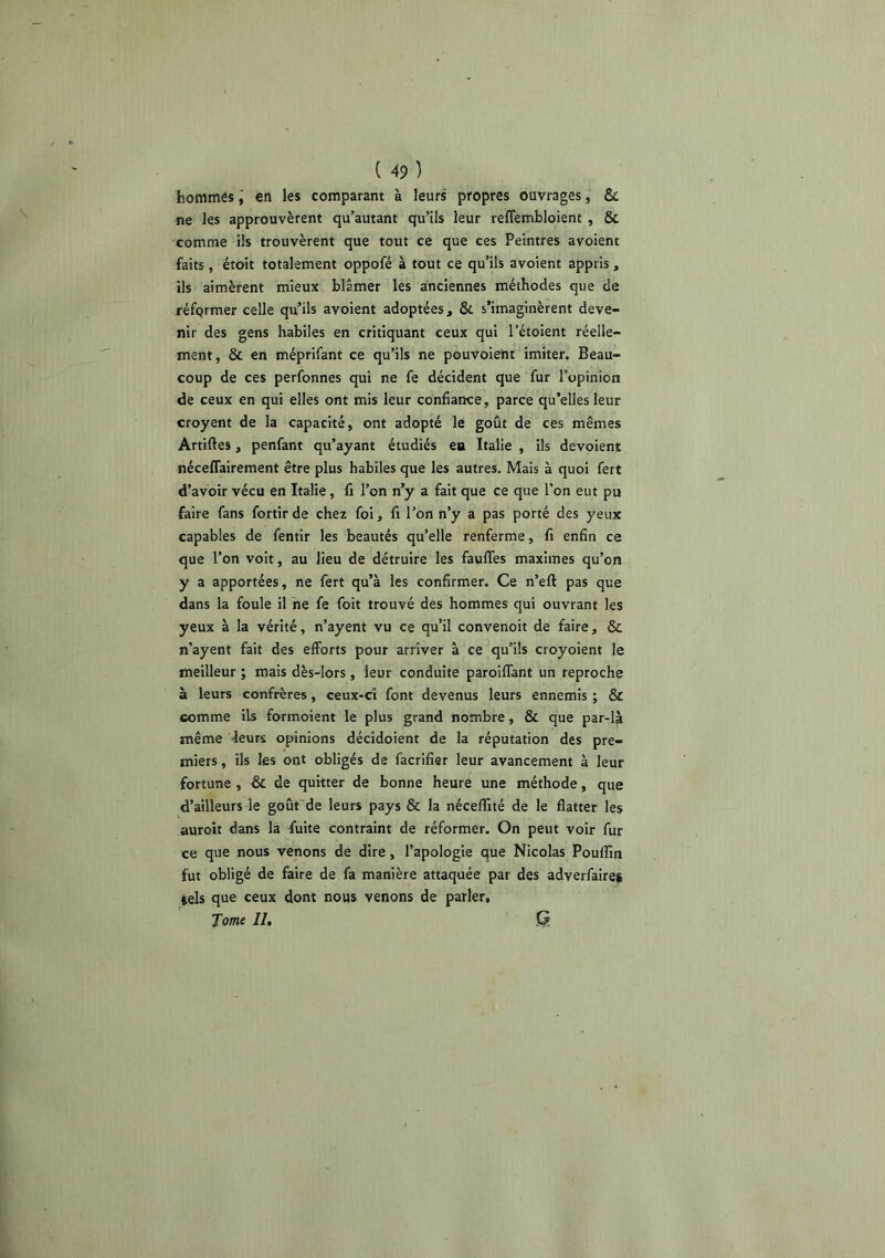 hommôs i en les comparant à leurs propres ouvrages, & ne les approuvèrent qu’autant qu’ils leur reffembloient , & comme ils trouvèrent que tout ce que ces Peintres avolent faits, étoit totalement oppofé à tout ce qu’ils avoient appris, ils aimèrent mieux blâmer les anciennes méthodes que de réformer celle qu’ils avoient adoptées, & s’imaginèrent deve- nir des gens habiles en critiquant ceux qui l’étoient réelle- ment, & en méprifant ce qu’ils ne pouvoient imiter. Beau- coup de ces perfonnes qui ne fe décident que fur l’opinion de ceux en qui elles ont mis leur confiance, parce qu’elles leur croyent de la capacité, ont adopté le goût de ces mêmes Artiftes, penfant qu’ayant étudiés ea Italie , ils dévoient néceffairement être plus habiles que les autres. Mais à quoi fert d’avoir vécu en Italie, fi l’on n’y a fait que ce que l’on eut pu faire fans fortir de chez foi, fi l’on n’y a pas porté des yeux capables de fentir les beautés qu’elle renferme, fi enfin ce que l’on voit, au lieu de détruire les faufles maximes qu’on y a apportées, ne fert qu’à les confirmer. Ce n’eft pas que dans la foule il ne fe foit trouvé des hommes qui ouvrant les yeux à la vérité, n’ayent vu ce qu’il convenoit de faire, & n’ayent fait des efforts pour arriver à ce qu’ils croyoient le meilleur ; mais dès-lors , leur conduite paroiffant un reproche à leurs confrères, ceux-ci font devenus leurs ennemis ; & comme ils formoient le plus grand nombre, & que par-là même leurs opinions décidoient de la réputation des pre- miers , ils les ont obligés de facrifier leur avancement à leur fortune , Sc de quitter de bonne heure une méthode, que d’ailleurs le goût de leurs pays & la néceffité de le flatter les auroit dans la fuite contraint de réformer. On peut voir fur ce que nous venons de dire, l’apologie que Nicolas Pouffin fut obligé de faire de fa manière attaquée par des adverfaires tels que ceux dont nous venons de parler. Tome II, Q