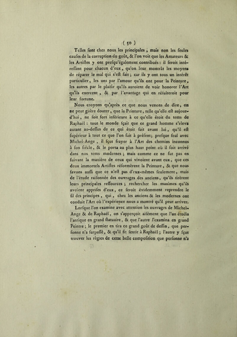 . ( So ) Telles font che7. nous les principales , mais non les feules caufes de la corruption du goût, & l’on voit que les Amateurs & les Artiftes y ont prefqu’également contribués : il feroit inté- relTant pour chacun d’eux, qu’on leur montrât les moyens de réparer le mal qui s’eft fait ; car ils y ont tous un intérêt particulier, les uns par l’amour qu’ils ont pour la Peinture, les autres par le plaifir qu’ils auroient de voir honorer l’Art qu’ils exercent , & par l’avantage qui en réfulteroit pour leur fortune. Nous croyons qu’après ce que nous venons de dire, on ne peut guère douter, que la Peinture, telle qu’elle eft aujour- d’hui , ne foit fort inférieure à ce qu’elle étoit du tems de Raphaël : tout le monde fçait que ce grand homme s’éleva autant au-deffus de ce qui étoit fait avant lui, qu’il eft fupérieur à tout ce que l’on fait à préfent; prefque feul avec Michel-Ange , il fçut frayer à l’Art des chemins inconnus à fon fiècle, & le porta au plus haut point où il foit arrivé dans nos tems modernes ; mais comme ce ne fut pas en fuivant la manière de ceux qui vivoient avant eux, que ces deux immortels Artiftes réformèrent la Peinture, & que nous favons aufli que ce n’eft pas d’eux-mêmes feulement, mais de l’étude raifonnée des ouvrages des anciens, qu’ils tirèrent leurs principales reflburces ; rechercher les maximes qu’ils avolent apprifes d’eux, ce feroit évidemment reprendre le fil des principes , qui , chez les anciens & les modernes ont conduit l’Art où l’expérience nous a montré qu’il peut arriver. Lorfque l’on examine avec attention les ouvrages de Michel- Ange & de Raphaël, on s’apperçoit aifémcnt que l’un étudia l’antique en grand ftatuaire, & que l’autre l’examina en grand Peintre ; le premier en tira ce grand goût de deftin, que per- fonne n’a furpaffé, & qu’il fit fentir à Raphaël ; l’autre y fçut trouver les règles de cette belle compofition que perfonne n’a