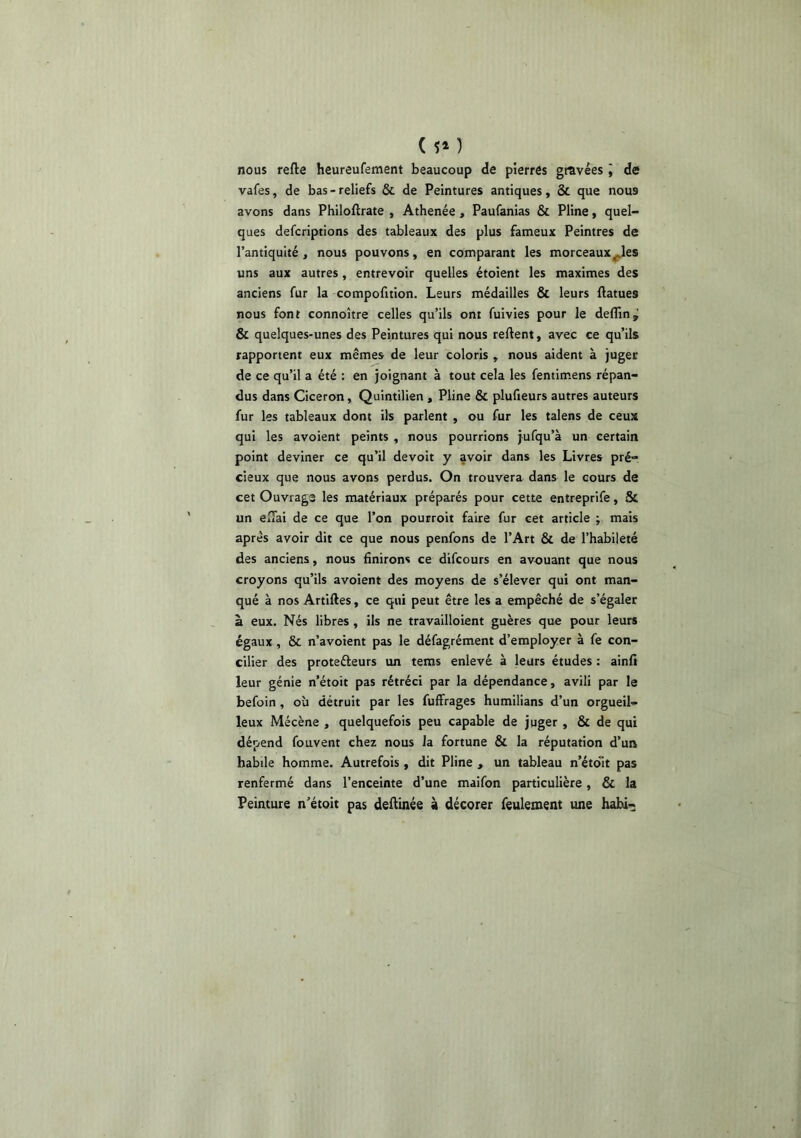 ( ) nous refte heureufement beaucoup de pierres gravées » de vafes, de bas-reliefs & de Peintures antiques, & que nous avons dans Philoftrate , Athenée , Paufanias & Pline, quel- ques defcriptions des tableaux des plus fameux Peintres de l’antiquité, nous pouvons, en comparant les morceaux^les uns aux autres, entrevoir quelles étoient les maximes des anciens fur la compofition. Leurs médailles & leurs llatues nous font connoître celles qu’ils ont fuivies pour le deflin^ & quelques-unes des Peintures qui nous relient, avec ce qu’ils rapportent eux mêmes de leur coloris , nous aident à juger de ce qu’il a été : en joignant à tout cela les fentimens répan- dus dans Cicéron, Quintilien , Pline & plufieurs autres auteurs fur les tableaux dont ils parlent , ou fur les talens de ceux qui les avoient peints , nous pourrions jufqu’à un certain point deviner ce qu’il devolt y avoir dans les Livres pré- cieux que nous avons perdus. On trouvera dans le cours de cet Ouvrage les matériaux préparés pour cette entreprife, & un elTai de ce que l’on pourroit faire fur cet article ; mais après avoir dit ce que nous penfons de l’Art & de l’habileté des anciens, nous Unirons ce difcours en avouant que nous croyons qu’ils avoient des moyens de s’élever qui ont man- qué à nos Artilles, ce qui peut être les a empêché de s’égaler à eux. Nés libres , ils ne travailloient guères que pour leurs égaux , & n’avoient pas le défagrément d’employer à fe con- cilier des proteéleurs un tems enlevé à leurs études : ainfi leur génie n’étoit pas rétréci par la dépendance, avili par le befoin, où détruit par les fuffrages humilians d’un orgueil- leux Mécène , quelquefois peu capable de juger, & de qui dépend fouvent chez nous la fortune & la réputation d’un habile homme. Autrefois, dit Pline , un tableau n’étdit pas renfermé dans l’enceinte d’une maifon particulière, & la Peinture n’étoit pas deftinée à décorer feulement une habi-