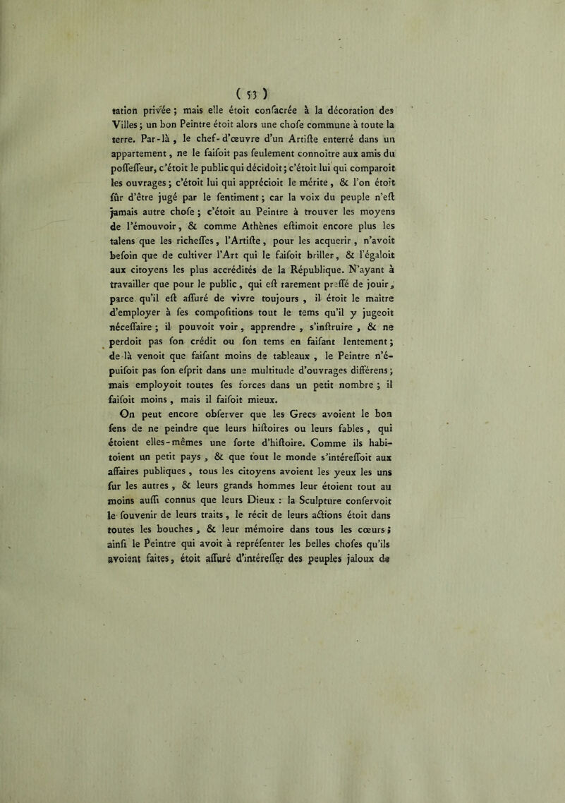 tatîon privée ; mais elle étoit confacrée à la décoration des Villes ; un bon Peintre étoit alors une chofe commune à toute la terre. Par-là , le chef-d’œuvre d’un Artifte enterré dans un appartement, ne le faifoit pas feulement connoître aux amis du poffeffeur, c’étoit le public qui décidoit; c’étoit lui qui comparoit les ouvrages ; c’étoit lui qui apprécioit le mérite , & l’on étoit fur d’être jugé par le fentiment ; car la voix du peuple n’eft jamais autre chofe ; c’étoit au Peintre à trouver les moyens de l’émouvoir, & comme Athènes eftimoit encore plus les talens que les riehefles, l’Artifte, pour les acquérir , n’avoit befoin que de cultiver l’Art qui le faifoit briller, & l’égaloit aux citoyens les plus accrédités de la République. N’ayant à travailler que pour le public, qui eft rarement prsffé de jouir, parce qu’il eft afluré de vivre toujours , il étoit le maître d’employer à fes compofitions tout le tems qu’il y jugeoit néceflaire ; il pouvoir voir, apprendre , s’inftruire , & ne perdoit pas fon crédit ou fon tems en faifant lentement ; de là venoit que faifant moins de tableaux , le Peintre n’é- puifoit pas fon efprit dans une multitude d’ouvrages différens; mais employoit toutes fes forces dans un petit nombre j il faifoit moins , mais il faifoit mieux. Gn peut encore obferver que les Grecs avoient le bon fens de ne peindre que leurs hiftoires ou leurs fables , qui étoient elles-mêmes une forte d’hiftoire. Comme ils habi- toient un petit pays , & que fout le monde s’intéreflbit aux affaires publiques , tous les citoyens avoient les yeux les uns fur les autres , & leurs grands hommes leur étoient tout au moins aufli connus que leurs Dieux : la Sculpture confervoit le fouvenir de leurs traits, le récit de leurs aélions étoit dans toutes les bouches , & leur mémoire dans tous les cœurs > ainfi le Peintre qui avoir à repréfenter les belles chofes qu’ils avoient faites, étoit affuré d’iméreffer des peuples jaloux d^