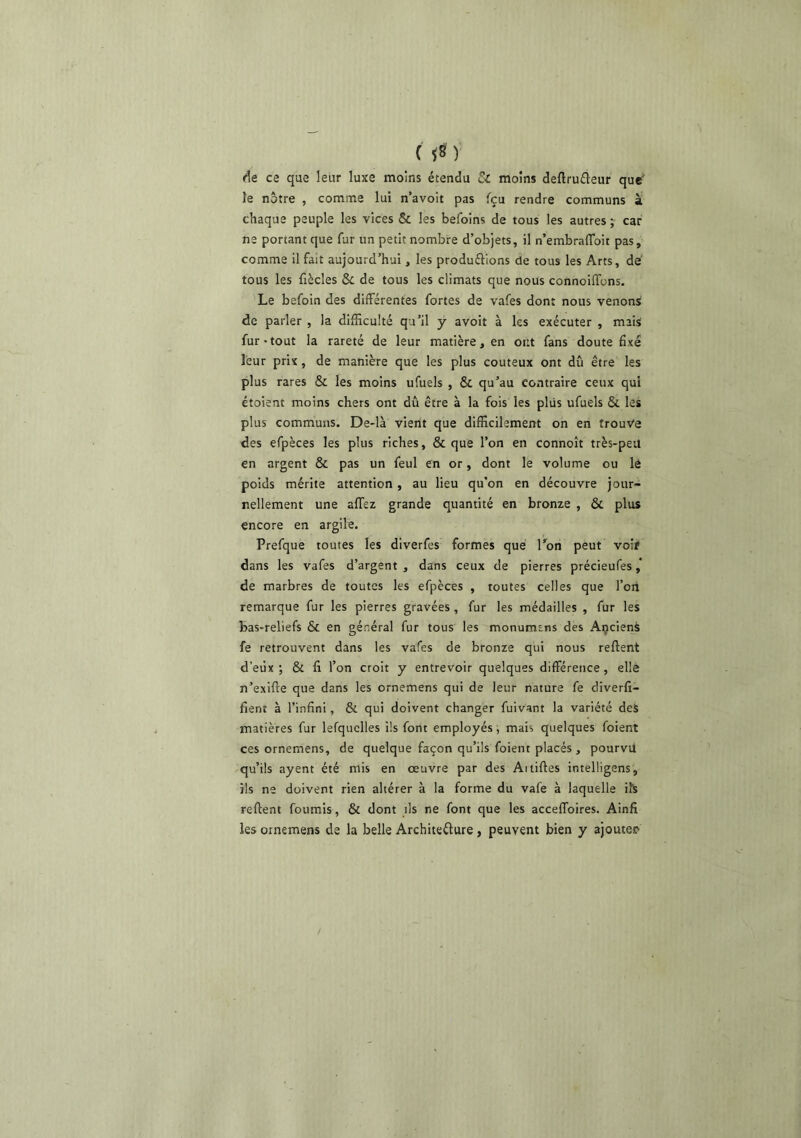 de ce que leur luxe moins étendu Sc moins deftrufleur que le notre , comme lui n’avoit pas fçu rendre communs à chaque peuple les vices & les befoins de tous les autres ; car ne portant que fur un petit nombre d’objets, il n’embralToit pas, comme il fait aujourd’hui, les produftions de tous les Arts, dé tous les fiècles & de tous les climats que nous connoiffons. Le befoin des différentes fortes de vafes dont nous venons de parler , la difficulté qu’il y avoit à les exécuter , mais fur-tout la rareté de leur matière, en ont fans doute fixé leur prix, de manière que les plus coûteux ont dû être les plus rares & les moins ufuels , & qu’au contraire ceux qui étoient moins chers ont dû être à la fois les plus ufuels & les plus communs. De-là vient que difficilement on en trouve des efpèces les plus riches, & que l’on en connoît très-peu en argent & pas un feul en or, dont le volume ou lé poids mérite attention , au lieu qu’on en découvre jour- nellement une allez grande quantité en bronze , & plus encore en argile. Prefque toutes les diverfes formes que Ton peut voir dans les vafes d’argent , dans ceux de pierres précieufes de marbres de toutes les efpèces , toutes celles que l’on remarque fur les pierres gravées, fur les médailles , fur les bas-reliefs & en général fur tous les monumens des Açciens fe retrouvent dans les vafes de bronze qui nous relient d’eux ; & Il l’on croit y entrevoir quelques différence, elle n’exille que dans les ornemens qui de leur nature fe diverli- fient à l’infini, & qui doivent changer fuivant la variété deS matières fur lefquclles ils font employés, mais quelques foient ces ornemens, de quelque façon qu’ils foient placés , pourvü qu’ils ayent été mis en œuvre par des Ai tilles intelligens , ils ne doivent rien altérer à la forme du vafe à laquelle iîS relient fournis, & dont ils ne font que les acceffoires. Ainfi les ornemens de la belle Architeélure, peuvent bien y ajouter