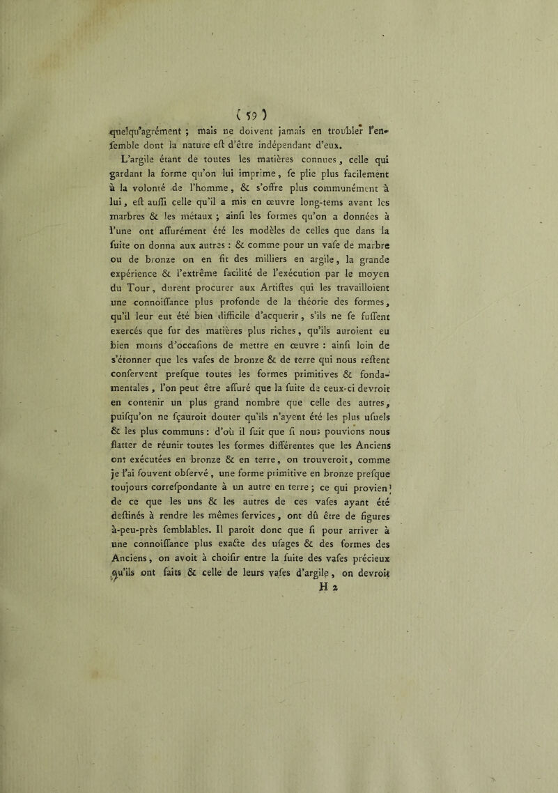 quelqii’agrément ; mais ne doivent jamais en troiiWer Ten*- femble dont la nature eft d’être indépendant d’eux. L’argile étant de toutes les matières connues, celle qui gardant la forme qu’on lui imprime, fe plie plus facilement à la volonté de l’homme , & s’offre plus communément à lui, eft aufti celle qu’il a mis en œuvre long-tems avant les marbres & les métaux ; ainfi les formes qu’on a données à l’une ont affurément été les modèles de celles que dans la fuite on donna aux autres : & comme pour un vafe de marbre ou de bronze on en fit des milliers en argile, la grande expérience & l’extrême facilité de l’exécution par le moyen du Tour, durent procurer aux Artiftes qui les travailloient une connoiffance plus profonde de la théorie des formes, qu’il leur eut été bien difficile d’aequerir, s’ils ne fe fuffent exercés que fur des matières plus riches, qu’ils auroient eu bien moins d’occafions de mettre en œuvre ; ainfi loin de s’étonner que les vafes de bronze & de terre qui nous reftent confervsnt prefque toutes les formes primitives & fonda- mentales , l’on peut être affuré que la fuite de ceux-ci devroit en contenir un plus grand nombre que celle des autres, puifqu’on ne fçauroit douter qu’ils n’ayent été les plus ufuels & les plus communs : d’où il fuit que fi nous pouvions nous flatter de réunir toutes les formes différentes que les Anciens ont exécutées en bronze & en terre, on trouveroit, comme je i’ai fouvent obfervé , une forme primitive en bronze prefque toujours correfpondante à un autre enterre; ce qui provien’ de ce que les uns & les autres de ces vafes ayant été deftinés à rendre les mêmes fervices, ont dû être de figures à-peu-près femblables. Il paroît donc que fi pour arriver à une connoiffance plus exafte des ufages & des formes des Anciens, on avoit à choifir entre la fuite des vafes précieux ^■^u’ils ont faits & celle de leurs vafes d’argile, on devroU H 2