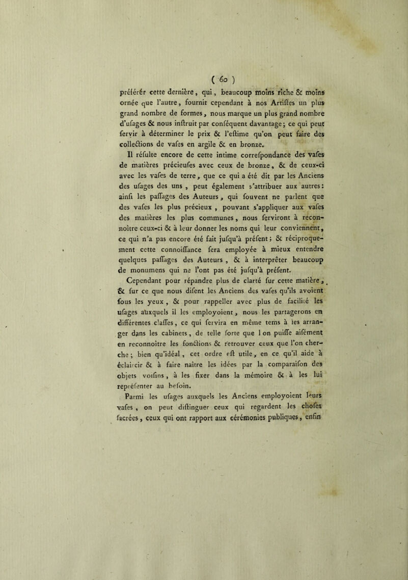 ( ) préiérér cette dernière, qui, beaucoup moins riche & moins ornée que l’autre, fournit cependant à nos Artiftes un plus grand nombre de formes, nous marque un plus grand nombre d’ufages & nous inftruit par conféquent davantage; ce qui peut fervir à déterminer le prix & l’eftime qu’on peut faire des colleélions de vafes en argile & en bronze. Il réfulte encore de cette intime correfpondance des vafes de matières précieufes avec ceux de bronze, & de ceux-ci avec les vafes de terre , que ce qui a été dit par les Anciens des ufages des uns , peut également s’attribuer aux autres: ainfi les paflages des Auteurs, qui fouvent ne parlent que des vafes les plus précieux , pouvant s’appliquer aux vafes des matières les plus communes, nous ferviront à recon- noître ceux-ci & à leur donner les noms qui leur conviennent, ce qui n’a pas encore été fait jufqu’à préfent ; & réciproque- ment cette connoilTance fera employée à mieux entendre quelques palTages des Auteurs , & à interpréter beaucoup de monumens qui ne l’ont pas été jufqu’à préfent. Cependant pour répandre plus de clarté fur cette matière, _ & fur ce que nous difent les Anciens des vafes qu’ils avoient fous les yeux , & pour rappeller avec plus de facilité les ufages auxquels il les employoient, nous les partagerons en différentes clalTes, ce qui fervira en même tems à les arran- ger dans les cabinets, de telle forte que 1 on puiffe aifément en reconnoître les fonétions & retrouver ceux que l’on cher- che ; bien qu’idéal, cet ordre eft utile, en ce qu’il aide à éclaircir & à faire naître les idées par la comparaifon des objets voifins, à les fixer dans la mémoire & à les lui repréfenter au befoin. Parmi les ufages auxquels les Anciens employoient leurs vafes , on peut diftinguer ceux qui regardent les chofes facrées, ceux qui ont rapport aux cérémonies publiques, enfin