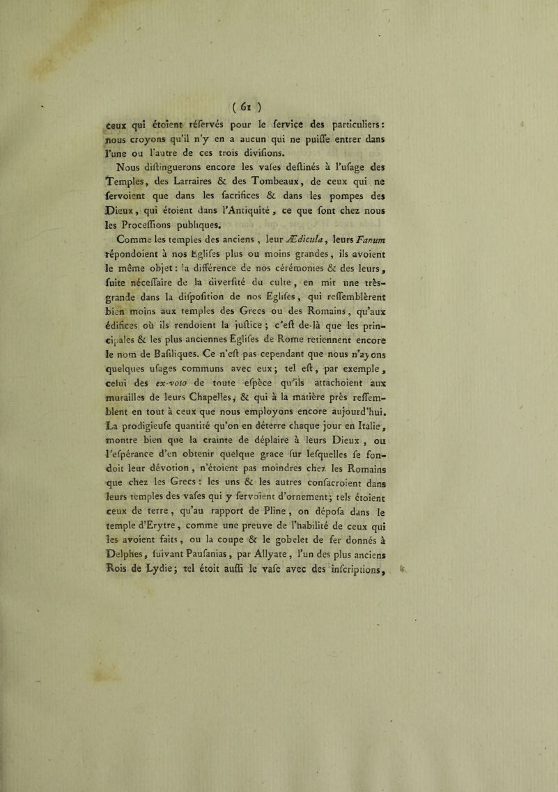 teux qui étoient réfervés pour le fervice des particuliers: nous croyons qu’il n’y en a aucun qui ne puiffe entrer dans l’une ou l'autre de ces trois divifions. Nous diftinguerons encore les vales deftinés à l’ufage des Temples, des Larraires & des Tombeaux, de ceux qui ne fervoient que dans les facrifices & dans les pompes des Dieux, qui étoient dans l’Antiquité, ce que font chez nous les Proceffions publiques. Comme les temples des anciens , leur Ædicula, leurs Fanum répondoient à nos tglifes plus ou moins grandes, ils avoient le même objet: la différence de nos cérémonies & des leurs, fuite néceffaire de la oiverfité du culte , en mit une très- grande dans la difpofition de nos Eglifes, qui reffemblèrent bien moins aux temples des Grecs ou des Romains, qu’aux édifices où ils rendoient la juftice ; c’eft de-là que les prin- cipales & les plus anciennes Eglifes de Rome retiennent encore le nom de Bafiliques. Ce n’eft pas cependant que nous n’ajons quelques ufages communs avec eux ; tel eft, par exemple , celui des ex-voto de toute efpèce qu’ils attachoient aux murailles de leurs Chapelles^ & qui à la matière près reffem- blent en tout à ceux que nous employons encore aujourd’hui. La prodigieufe quantité qu’on en déterre chaque jour en Italie, montre bien que la crainte de déplaire à leurs Dieux , ou refpérance d’en obtenir quelque grâce fur lefquelles fe fon- doit leur dévotion , n’étoient pas moindres chez les Romains que chez les Grecs : les uns & les autres confacroient dans leurs temples des vafes qui y fervoient d’ornement; tels étoient ceux de terre, qu’au rapport de Pline , on dépofa dans le temple d’Erytre, comme une preuve de l’habilité de ceux qui les avoient faits, ou la coupe Ôf le gobelet de fer donnés à Delphes, fuivant Paufanias , par Allyate , l’un des plus anciens Rois de Lydie; tel étoit aufli le vafe avec des infcriptions,