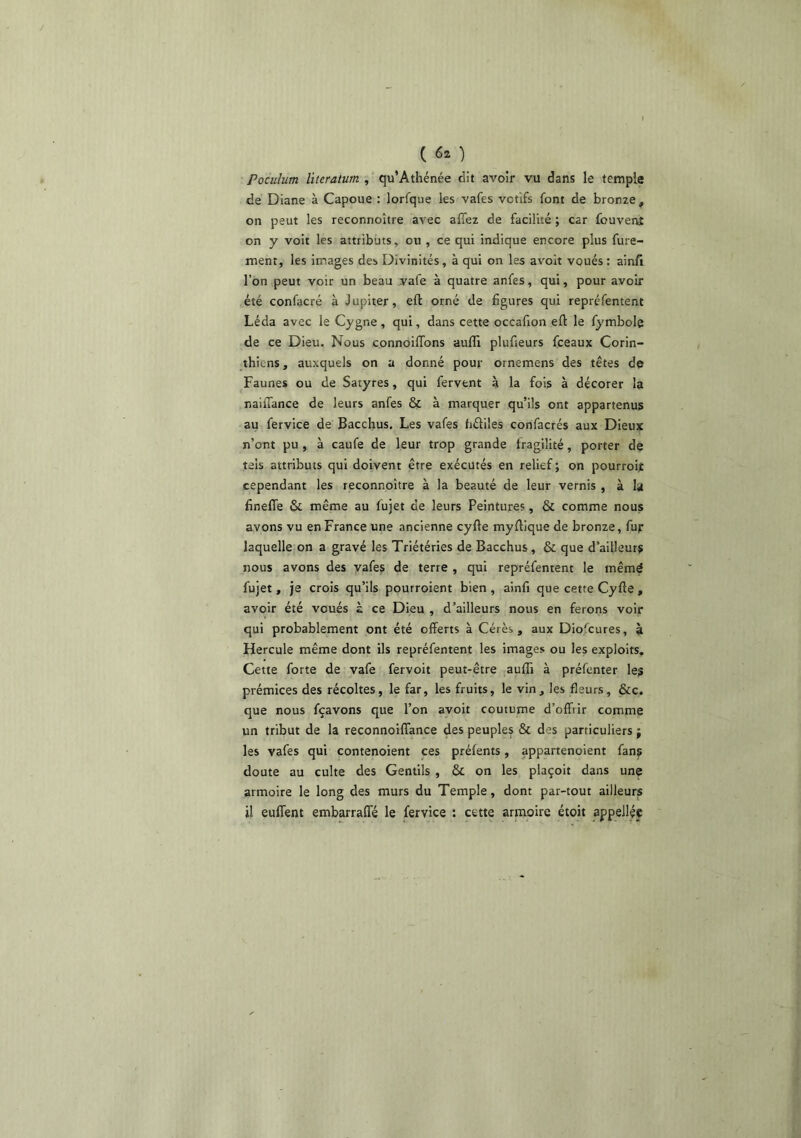 ( ) Poculum literatum , qu’Athénée dit avoir vu dans le temple de Diane à Capoue : lorfque les vafes votifs font de bronze^ on peut les reconnoître avec afiez de facilité ; car fouvenf on y voit les attributs, ou , ce qui indique encore plus fure- ment, les images des Divinités, à qui on les avoir voués : ainfi l’on peut voir un beau .vafe à quatre anfes, qui, pour avoir été confacré à Jupiter, efl orné de figures qui repréfement Léda avec le Cygne, qui, dans cette occafion eft le fymbolq de ce Dieu. Nous connoilTons aulîl plufieurs fceaux Corin- thiens , auxquels on a donné pour ornemens des têtes de Faunes ou de Satyres, qui fervent à la fois à décorer la nailTance de leurs anfes & à marquer qu’ils ont appartenus au fervice de Bacchus. Les vafes fiéliles confacrés aux Dieux n’ont pu, à caufe de leur trop grande fragilité, porter de tels attributs qui doivent être exécutés en relief ; on pourroijt cependant les reconnoître à la beauté de leur vernis , à la fineffe & même au fujet de leurs Peintures, & comme nous avons vu en France une ancienne cyfle myflique de bronze, fur laquelle on a gravé les Triétéries de Bacchus, & que d’ailleurs nous avons des yafes de terre , qui repréfentent le mêmé fujet, je crois qu’ils pourroient bien , ainfi que cette Cyfte , avoir été voués à ce Dieu , d’ailleurs nous en ferons voir qui probablement ont été offerts à Cérès , aux Dio'cures, à Hercule même dont ils repréfentent les images ou les exploits. Cette forte de vafe fervoit peut-être aufli à préfenter les prémices des récoltes, le far, les fruits, le vin, les fleurs, &c. que nous fçavons que l’on avoir coutume d’offrir comme un tribut de la reconnoiffance des peuples & des particuliers ; les vafes qui contenoient ces préfents, appartenoient fans doute au culte des Gentils , & on les plaçoit dans une armoire le long des murs du Temple, dont par-tout ailleurs il euffent embarraffé le fervice : cette armoire étoit appeJlée