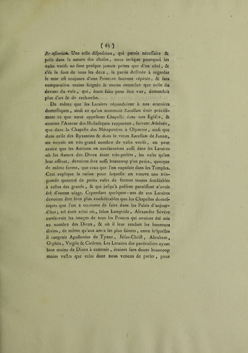 'He-ojitorium^ Une telle difpoQtion, qui paroît néceflaîre & prife dans la nature des chofes, nous indique pourquoi les vafes votifs ne font prefque jamais peints que d’un côté, & s’ils le font de tous les deux , la partie deftinée à regarder le mur eft toujours d’une Peinture fouvent répétée, & fans comparahon moins foignée ôc moins entendue que celle du devant du vafe , qui, étant faite pour être vue, demandoit plus d’art & de recherche. De même que les Laraires répondoient à nos oratoires domeftiques , ainfi ce qu’on nommoit Sacdlum étoif précifé- ment ce que nous appelions Chapelle dans nos Eglifes, & comme l’Auteur des Helladiques rapportoit, fuivant Athénée, que dans la Chapelle des Métapontins à Olymoie, ainfi que dans celle des Byzantins & dans le vieux Sacdlum de Junon, on voyoit un très grand nombre de vafes votifs, on peut croire que les Anciens en confacroient auffi dans les Laraires où les flatues des Dieux étant très-petites , les vafes qu’on leur oflfroit, dévoient être auffi beaucoup plus petits, quoique de même forme, que ceux que l’on expofoit dans les Temples. Ceci explique la raifon pour laquelle on trouve une très- grande quantité de petits vafes de formes toutes femblables à celles des grands , & qui jufqu’à préfent paroiffent n’avoir été d’aucun ufage. Cependant quelques-uns de ces Laraires dévoient être bien plus confidérables que les Chapelles domef»- tiques que l’on a coutume de faire dans les Palais d’aujoujr- d’hui ; tel étoit celui où, félon Lampride , Alexandre Sévère confervoit les images de tous les Princes qui avoient été mis au nombre des Dieux , & où il leur rendoit les honneurs divins, de même qu’aux âmes les plus faintes, entre lesquelles il rangeoit Apollonius de Tyane , Jéfus-Chrift , Abraham, Orphée , Virgile & Cicéron. Les Laraires des particuliers ayant bien moins de Dieux à contenir, étoient fans doute beaucoup moins vaftes que celui dont nous venons de parler, pou? I