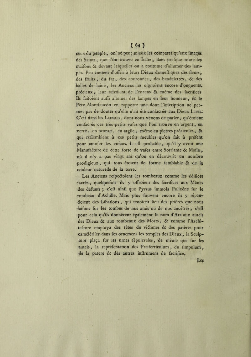 ceux du peuple, on”ne peut mieux les comparer qu’aux images des Saints, que Ton trouve en Italie , dans prefque toute les maifons & devant lelquellcs on a coutume d’allumer des lam» pes. Peu contens d’offrir à leurs Diéux domeftiques des fleurs, des fruits, du far, des couronnes, des bandelettes, & des balles de laine, les Anciens les oignoient encore d’onguents, précieux, leur offroicnt de l’encens & même des facrifices Ils faifoient auflTi allumer des lampes en leur honneur, & le Père Montfaucon en rapporte une dont l’infcription ne per- met pas de douter qu’elle n’ait été confacrée aux Dieux Lares, C’eft dans les Laraires, dont nous venons de parler, qu’étoient conlacrés ces très-petits vafes que l’on trouve en argent, en verre, en bronze , en argile , même en pierres précieufes, & qui reffemblent à ces petits meubles qu’on fait à préfent pour amufer les enfans. Il efl: probable , qu’il y avoit une Manufaélure de cette forte de vafes entre Sorriante & Maffa , où il n’y a pas vingt ans qu’on en découvrit un nombre prodigieux, qui tous étoient de forme femblable & de la couleur naturelle de la terre. Les Anciens refpeéloient les tombeaux comme les édifices facrés, quelquefois ils y offroient des facrifices aux Mânes des défunts ; c’eft ainfi que Pyrrus immola Polixêne fur le tombeau d’Achille. Mais plus fouvent encore ils y répan- doient des Libations, qui tenoient lieu des prières que nous faifons fur les tombes de nos amis ou de nos ancêtres ; c’eft pour cela qu’ils donnèrent également le nom d’Ara aux autels des Dieux & aux tombeaux des Morts, & comme l’Archi- teélure employa des têtes de viâimes & des patères pour caraélérifer dans fes ornemens les temples des Dieux, la Sculp- ture plaça fur jes urnes fépulcrales, de même que fur les autels, la repréfentation des Præferriculum, du fimpulum, de la patère 6c des autres inftrumens de facrifice.