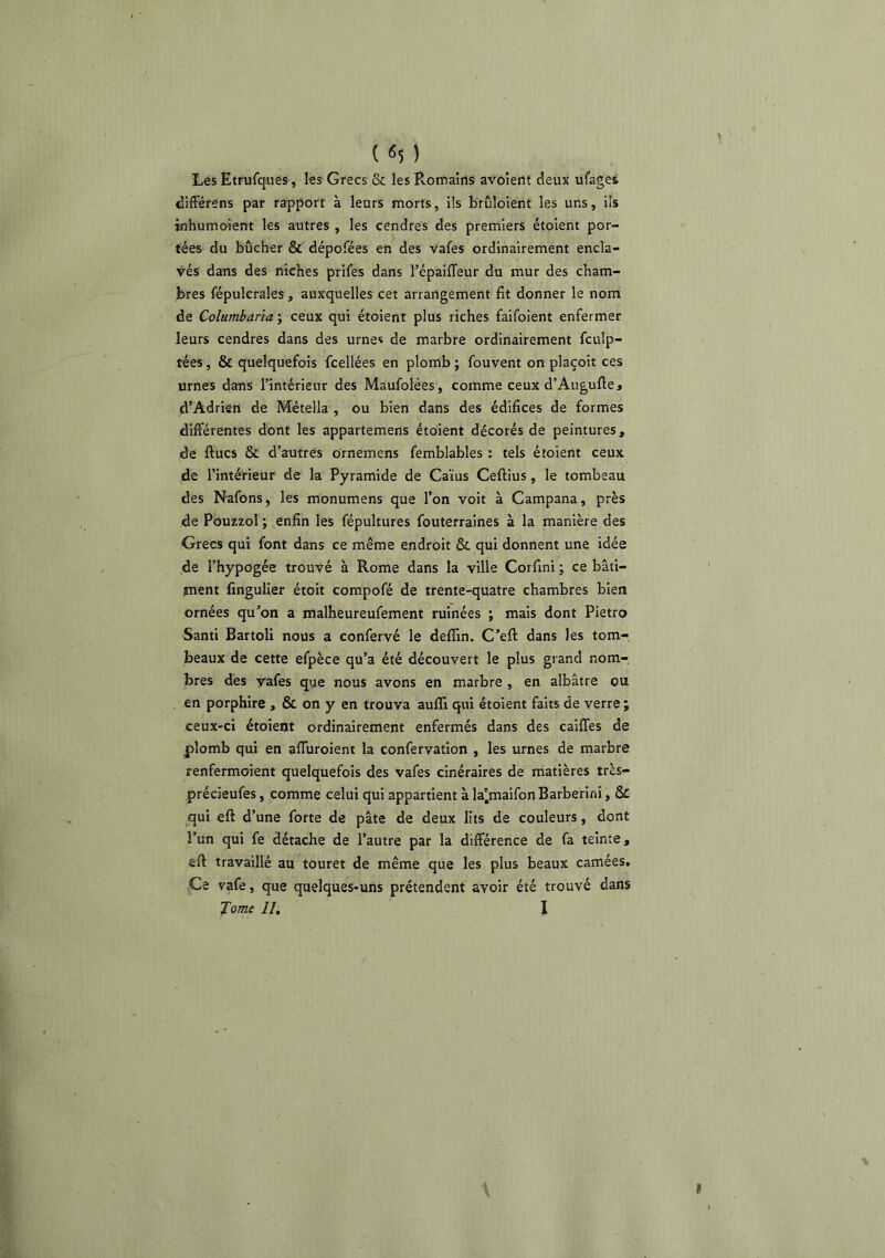 Les Etrufques, les Grecs & les Romains avoîent deux ufaget difFérens par rapport à leurs morts, ils brûloient les uns, ils inhumoient les autres , les cendres des premiers étoient por- tées du bûcher & dépofées en des vafes ordinairement encla- vés dans des niches prifes dans l’épailTeur du mur des cham- bres fépulcrales, auxquelles cet arrangement fit donner le nom de Colurnbaria ; ceux qui étoient plus riches faifoient enfermer leurs cendres dans des urnes de marbre ordinairement fculp- tées, & quelquefois fcellées en plomb ; fouvent on plaçoit ces urnes dans l’intérieur des Maufolées, comme ceux d’Augufie» d’Adrien de Métella , ou bien dans des édifices de formes différentes dont les appartemens étoient décorés de peintures, de ftucs & d’autres ornemens femblables : tels étoient ceux de l’intérieur de la Pyramide de Caïus Ceftius, le tombeau des Nafons, les monumens que l’on voit à Campana, près de Pôuzzol ; enfin les fépultures fouterraines à la manière des Grecs qui font dans ce même endroit & qui donnent une idée de l’hypogée trouvé à Rome dans la ville Corfini ; ce bâti- jnent finguller étoit compofé de trente-quatre chambres bien ornées qu’on a malheureufement ruinées ; mais dont Pietro Santi Bartoli nous a confervé le deffin. C’eft dans les tom-, beaux de cette efpèce qu’a été découvert le plus grand nom- bres dés yafes que nous avons en marbre , en albâtre ou en porphire , & on y en trouva auffi qui étoient faits de verre ; ceux-ci étoient ordinairement enfermés dans des caiffes de plomb qui en afluroient la confervation , les urnes de marbre renfermoient quelquefois des vafes cinéraires de matières très- précieufes, comme celui qui appartient à la'maifon Barberini, & ^qui eft d’une forte de pâte de deux lits de couleurs, dont l’un qui fe détache de l’autre par la différence de fa teinte, eft travaillé au touret de même que les plus beaux camées, jCe vafe, que quelques-uns prétendent avoir été trouvé dans J orne II, I