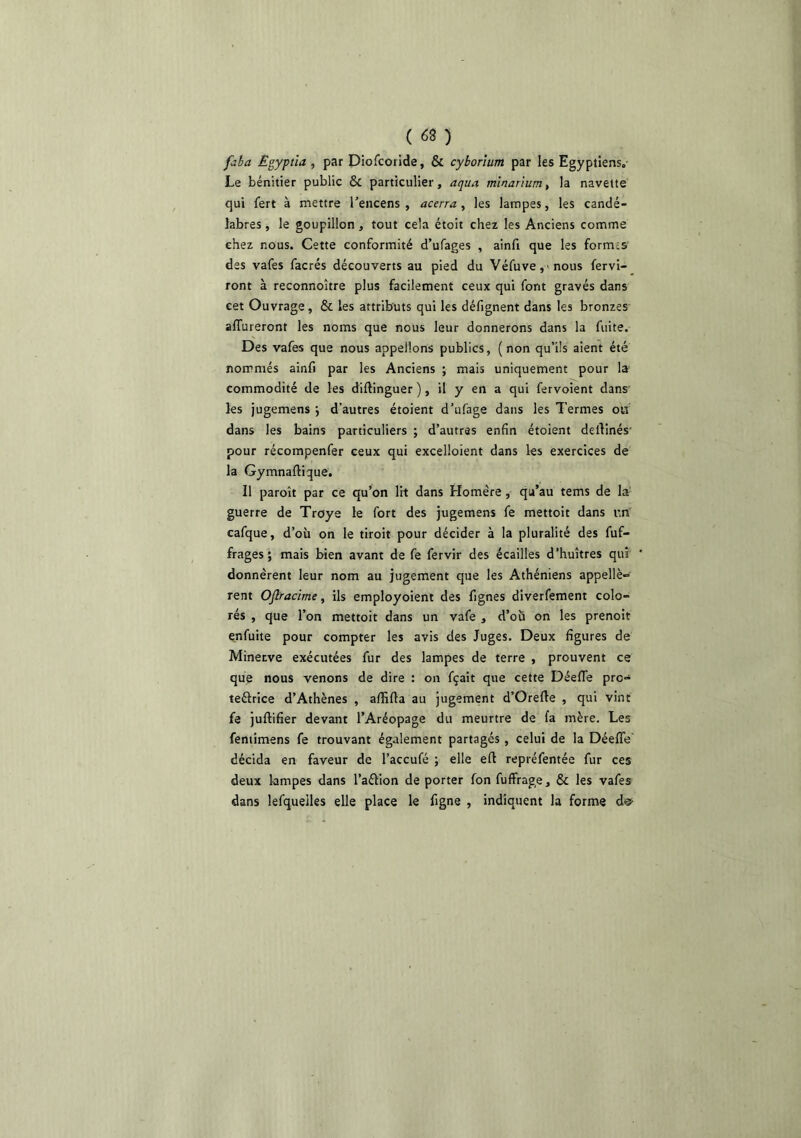 faba Egyptïa , par Diofcorlde, & cyhorium par les Egyptiens, Le bénitier public & particulier, aqua minanum^ la navette qui fert à mettre Tencens , acerra , les lampes, les candé- labres , le goupillon, tout cela étoit chez les Anciens comme chez nous. Cette conformité d’ufages , ainfi que les formes des vafes facrés découverts au pied du Véfuve,'nous fervi- ront à reconnoître plus facilement ceux qui font gravés dans eet Ouvrage, & les attributs qui les défignent dans les bronzes affureront les noms que nous leur donnerons dans la fuite. Des vafes que nous appelions publics, (non qu’ils aient été nommés ainfi par les Anciens ; mais uniquement pour la commodité de les diftinguer ), il y en a qui fervoient dans' les jugemens *, d’autres étoient d’ufage dans les Termes oh dans les bains particuliers ; d’autres enfin étoient delVmés' pour récompenfer ceux qui excelloient dans les exercices de la Gymnaftique. Il paroît par ce qu’on lit dans Homère, qu’au tems de la’ guerre de Troye le fort des jugemens fe mettoit dans un cafque, d’où on le tiroit pour décider à la pluralité des fuf- frages ; mais bien avant de fe fervir des écailles d’huîtres qui donnèrent leur nom au jugement que les Athéniens appellè» rent Oflracime, ils employoient des fignes diverfement colo- rés , que l’on mettoit dans un vafe , d’où on les prenoit enfuite pour compter les avis des Juges. Deux figures de Minerve exécutées fur des lampes de terre , prouvent ce que nous venons de dire : on fçait que cette Déeffe pro- tectrice d’Athènes , afiîfia au jugement d’Orefte , qui vint fe juftifier devant l’Aréopage du meurtre de fa mère. Les fentimens fe trouvant également partagés , celui de la Déeffe décida en faveur de l’accufé ; elle efl repréfentée fur ces deux lampes dans l’aClion de porter fon fuffrage, & les vafes dans lefqueiles elle place le figne , indiquent la forme dec