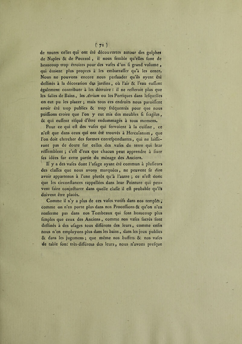 de toutes celles qui ont été découvertes autour des golphes de Naples & de Pouzzol , il nous femble qu’elles font de beaucoup trop étroites pour des vafes d’un fi grand volume , qui étoient plus propres à les embarralTer qu’à les orner. Nous ne pouvons encore nous perfuader qu’ils ayent été deftinés à la décoration d§s jardins, où l’air & l’eau euffent également contribuer à les détruire : il ne refteroit plus que les falles de Bains, les Atrium ou les Portiques dans lefquelles on eut pu les placer ; mais tous ces endroits nous paroilfent avoir été tiop publics & trop fréquentés pour que nous puifliions croire que l’on y eut mis des meubles fi fragiles, & qui euffent rifqué d’être endommagés à tous momens. Pour ce qui eft des vafes qui fervoient à la cuifine , ce n’eft que dans ceux qui ont été trouvés à Hercu'amim , que l’on doit chercher des formes Correfpondantes, qui ne laiffe- ront pas de doute fur celles des vafes de terre qui leur rélTemblent ; c’eft d’eux que chacun peut apprendre à fixer fes idées fur cette partie du ménage des Anciens. Il y a des vafes dont l’ufage ayant été commun à plufieurs des claffes que nous avons marquées, ne peuvent fe dire avoir appartenus à l’une plutôt qu’à l’autre ; ce n’eft dorte que les circonftances rappellées dans leur Peinture qui peu- vent faire conjeélurer dans quelle clafle il eft probable qu’ils doivent être placés. Comme il n’y a plus de ces vafes votifs dans nos templés ü comme on n’en porte plus dans nos Proceffions & qu’on n’en renferme pas dans nos Tombeaux qui font beaucoup plus fimples que ceux des Anciens , comme nos vafes facrés font deftinés à des ufages tous différens des leurs, comme enfin nous n’en employons plus dans les bains , dans les jeux publics ôc dans les jugemens ; que même nos buffets & nos vafes de table font très-différens des leurs, nous n’avons prefque