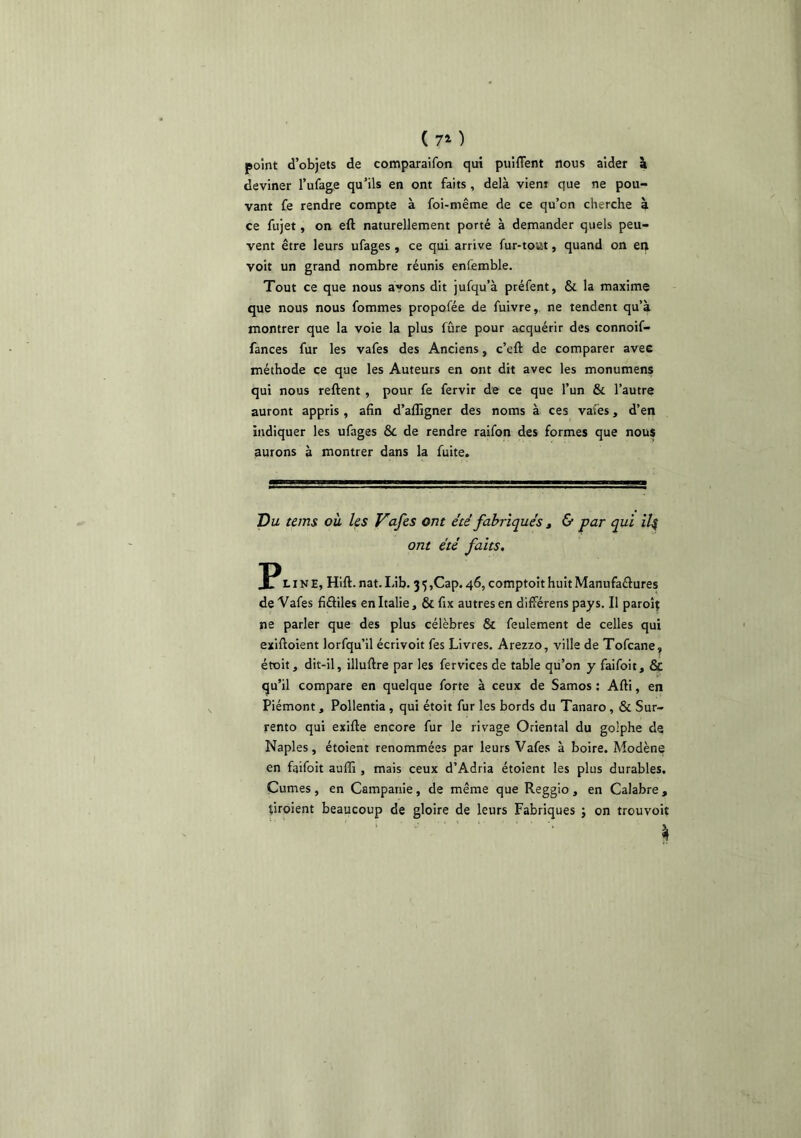 (70 point d’objets de comparaifon qui puiflent nous aider à deviner l’ufage qu’ils en ont faits , delà vient que ne pou- vant fe rendre compte à foi-même de ce qu’on cherche à ce fujet, on eft naturellement porté à dernander quels peu- vent être leurs ufages , ce qui arrive fur-tout, quand on en voit un grand nombre réunis enfemble. Tout ce que nous ayons dit jufqu’à préfent, & la maxime que nous nous fommes propofée de fuivre, ne tendent qu’à montrer que la voie la plus fûre pour acquérir des connoif- fances fur les vafes des Anciens, c’eft de comparer avee méthode ce que les Auteurs en ont dit avec les monumens qui nous reftent , pour fe fervir de ce que l’un & l’autre auront appris , afin d’affigner des noms à ces vafes, d’en indiquer les ufages & de rendre raifon des formes que nous aurons à montrer dans la fuite. Du tems où Us Vafes ont été fabriqués ^ & par qui iU ont été faits. LINE, Hift. nat. Lib. 3 5 ,Cap. 46, comptoit huit Manufaélures de Vafes fiâiles en Italie, & fix autres en différens pays. Il paroij ne parler que des plus célèbres & feulement de celles qui exiftoient lorfqu’il écrivoit fes Livres. Arezzo, ville de Tofcane^ étoit, dit-il, illuftre par les fervices de table qu’on y faifoit, & qu’il compare en quelque forte à ceux de Samos ; Afti, en Piémont, Pollentia, qui étoit fur les bords du Tanaro, & Sur- rento qui exifte encore fur le rivage Oriental du golphe de Naples, étoient renommées par leurs Vafes à boire. Modène en faifoit auffi , mais ceux d’Adria étoient les plus durables. Cumes, en Campanie, de même que Reggio , en Calabre , tiroient beaucoup de gloire de leurs Fabriques ; on trouvoit