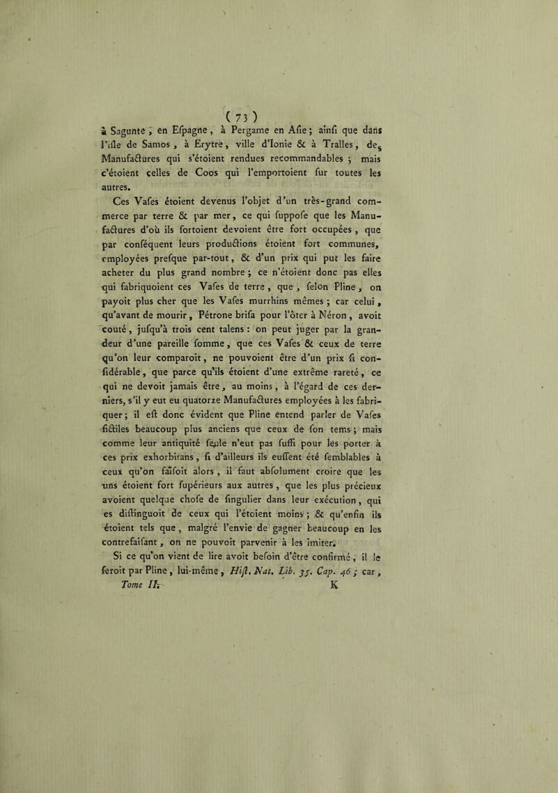 à Sagunte i en Efpagne, à Pergame en Afie ; aînfi que dans Tille de Samos , à Erytre, ville d’Ionie & à Tralles, de^ Manufaftures qui s’étoient rendues recommandables -, mais c’étoient celles de Coos qui l’emportoient fur toutes les autres. Ces Vafes étoient devenus l’objet d’un très-grand com- merce par terre & par mer, ce qui fuppofe que les Manu- faâures d’où ils fortoient dévoient être fort occupées , que par conféquent leurs produélions étoient fort communes, employées prefque par-tout, & d’un prix qui put les faire acheter du plus grand nombre ; ce n’étoient donc pas elles qui fabriquoient ces Vafes de terre , que , félon Pline , on payoit plus cher que les Vafes murrhins mêmes ; car celui , qu’avant de mourir, Pétrone brifa pour l’ôter à Néron , avoit 'coûté, jufqu’à trois cent talens ; on peut juger par la gran- deur d’une pareille fomme, que ces Vafes & ceux de terre qu’on leur comparoit, ne pouvoient être d’un prix fl con- fidérable, que parce qu’ils étoient d’une extrême rareté, ce qui ne devoit jamais être, au moins, à l’égard de ces der- niers, s’il y eut eu quatorze Manufaélures employées à les fabri- quer; il eft donc évident que Pline entend parler de Vafes fiâiles beaucoup plus anciens que ceux de fon tems ; mais comme leur antiquité fe^le n’eut pas fuffi pour les porter à ces prix exhorbit'ans, fi d’ailleurs ils euffent été femblables à ceux qu’on faifoit alors , il faut abfolument croire que les •uns étoient fort fupérieurs aux autres , que les plus précieux avoient quelq-ae chofe de fingulier dans leur exécution, qui es diftinguoit de ceux qui l’étoient moins ; & qu’enfin ils étoient tels que, malgré l’envie de gagner beaucoup en les contrefaifant , on ne pouvoir parvenir à les imiter. Si ce qu’on vient de lire avoit befoin d’être confirmé, il le feroit par Pline , lui-même , Hi(i. Nat. Lib. y/. Cap. 46 ; car, Tome IN K