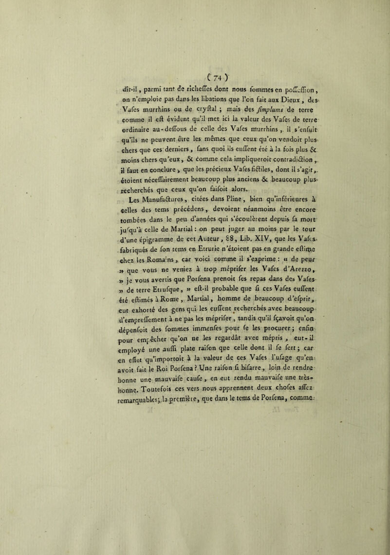 dir-il, parmi tant de riclieffes dont nous femmes en poiT^/Tion, on n’emploie pas dans les libations que l’on fait aux Dieux , deS' Vafes murrhins ou de cryftal ; mais des Jimplums de terre comme il eft évident qu’il met ici la valeur des Vafes de terre- ordinaire au-delTous de celle des Vafes murrhins,, il s’enfuit qu’ils ne peuvent être les mêmes que ceux qu’on vendoit plus chers que ces'derniers , fans quoi Us eiifTent été à la fois plus & moins chers qu’eux, & comme cela impliqueroit contradiâlon , H faut en conclure > que les précieux Vafes flftiles, dont il s’agit,, étoient néceflairement beaucoup plus anciens 6c beaucoup plus» recherchés que ceux qu’on faifoit alors» Les Manufaâures , citées dans Pline , bien qu’inférieures à selles des tems précédens, dévoient néanmoins être encore tombées dans le peu d’années qui s’écoulèrent depuis fa mort' jusqu’à celle de Martial : on peut juger au moins par le tour d’une épigramme de cet Auteur, 88, Lib. XIV, que les Vafes. fabiiqués de fon tems en Etrurie n’étoient pas en grande elliii;ve chez les Roma'ns, car voici comme il s’exp^rime : a de peur » que vous ne veniez à trop méprlfer les Vafes d’Aretzo, » je vous avertis que Porfena prenoit fes repas dans des Vafes. » de terre Etjufque, » eft-il probable que û ces Vafes euITent été eftimés à Rome , Martial, homme de beaucoup d’efprit, eut exhorté des gens qui les euffent recherchés avec beaucoup d’empreffement à ne pas les méprifer , tandis qu’il fçavoit qu’on dépenfüit des fommes immenfes pour fe les procurer ; enfin pour empêcher qu’on ne les regardât avec mépris , eut-il employé une aufli plate ralfon qne celle dont il fe fert j car en effet qu’importait à la valeur de ces Vafes l’ufage qu’en avoit fait le Roi Porfena? Une raifon fi bifarre , loin de rendre bonne une mauvaife caufe, en eut rendu mauvaife une très- bonne. Toutefois ces vers nous apprennent deux chofes afiez remarquables} la première, que dans le tems. de Porfena, comme -