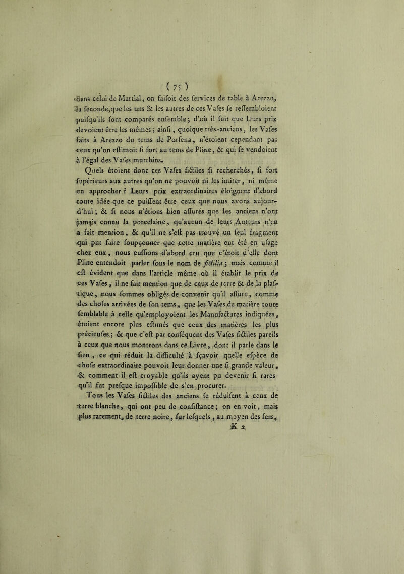 ( 7^ ) «Sans celui de Martial, on falfoit des fervîces de table à Arezzo, 3a fécondé,que les uns & les autres de ces Vafes fe refTerabloient puifqu’ils font comparés enfemble; d’où il fuit que leurs prix dévoient être les mêmes j ainfi , quoique très-anciens, les Vafes faits à Arezzo du tems de Porfena, n’étoient cependant pas ceux qu’on eftimoit fi fort au tems de Pline, & qui fe vendoient à l’égal des Vafes muribins. Quels étoient donc ces Vafes fiétiles fi recherchés, fi fort fupérieurs aux autres qu’on ne pouvoit ni les imiter, ni même en approcher ? Leurs prix extraordinaires .éloigocnt d’abord •toute idée que ce puiffent être ceux que nous avons aujour- d’hui ; & fl nous n’étions bien affurés que les anciens n’o.n^ îjam^ls connu la porcelaine ., .qu’aucun-de leurs Aute-.ur,s r/eo a fait mention, & qu’il ne rs’^ft pas trouvé un fepl fragi?u:nt qui put faire foupçonner que jcette matière eut été en ufage chez eux, nous euffions d’abord cru que ciétoit d’elle dont Pline entendoit parler fpusde nom dej&?i/bi; mais comme il fift évident que dans l’article même où il établit le prix de ces Vafes, il ne fait mention que de ceux de terre 6c de ia piaf- tique, nous fommes obligés de coftvenir qu’il allure , comme des chofes arrivées de fon tems , qvie .les Vafes.de matière toute femblable à celle qu’employoient les Manufaêlurçs indiquées, étoient encore plus eftimés que ceux des .matières les plus précieufes ; & que c’eft par conféquent des Vafes fiéliles pareils à ceux que nous montrons dans ce Livre, dont il parle dans le fien , ce qui réduit la difficulté .à fçavpir quelle efpèce de •chofe extraordinaire pouvoir leur donner une fi grande valeur, & comment il eft croyable qu’ils ayent pu devenir fi rares qu’il fut prefque impoffible de s’en jprocurer. Tous les Vafes .fiéldes des anciens fe réduifent à ceux de îterre blanche, qui ont peu de confiftance; on en voit, mai® ;plus rarement, de terre noire., fur lefqaels, au .moyen des fers, .2,