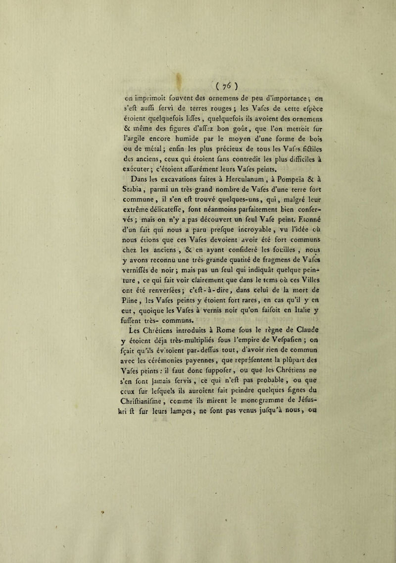 on imprimoît fouvent des ornemens de peu d’imporlance •, on s’eft aufli fervi de terres rouges ; les Vafcs de cette efpèce étoient quelquefois lilTes, quelquefois ils avoient des ornemens & même des 6gures d’affez bon goût, que l’on mettbit fur l’argile encore humide par le moyen d’une forme de bois ou de métal; enfin les plus précieux de tous les Vaffs fiéliles des anciens, ceux qui étoient fans contredit les plus difficiles à exécuter; c’étoient affurément leurs Vafes peints. Dans les excavations faites à Hercuîanum , à Pompeïa & à Stabia , parmi un très grand nombre de Vafes d’une terre fort commune, il s’en eft trouvé quelques-uns, qui, malgré leur extrême délicatefle, font néanmoins parfaitement bien confer- vés ; mais on n’y a pas découvert un feul Vafe peint. Etonné d’un fait qui nous a paru prefque incroyable , vu l’idée oii nous étions que ces Vafes dévoient avoir été fort communs chez les anciens , & en ayant confideré les fouilles , nous y avons reconnu une très-grande quatité de fragmens de Vafes verniffés de noir ; mais pas un feul qui indiquât quelque pein- ture , ce qui fait voir clairement que dans le tems où ces Villes ont été renverfées; c’eft-à-dire, dans celui de la mort de Pline, les Vafes peints y étoient fort rares, en cas qu’il y en eut, quoique les Vafes à vernis noir qu’on faifoit en Italie y fuffent très- communs. Les Chrétiens introduits à Rome fous le règne de Claude y étoient déjà très-multipliés fous l’empire de Vefpafien ; on fçait qu’ils évùoient par-defTus tout, d’avoir rien de commun avec les cérémonies payennes , que repréfentent la plupart des Vafes peints ; il faut donc fuppofer, ou que les Chrétiens ne s’en font jamais fervis , ce qui n’eft pas probable , ou que ceux fur lefquels ils auroient fait peindre quelques fignes du Chriftianifme, comme ils mirent le monogramme de Jéfus- kri ft fur leurs lampes, ne font pas venus jufqu’à nous, o«