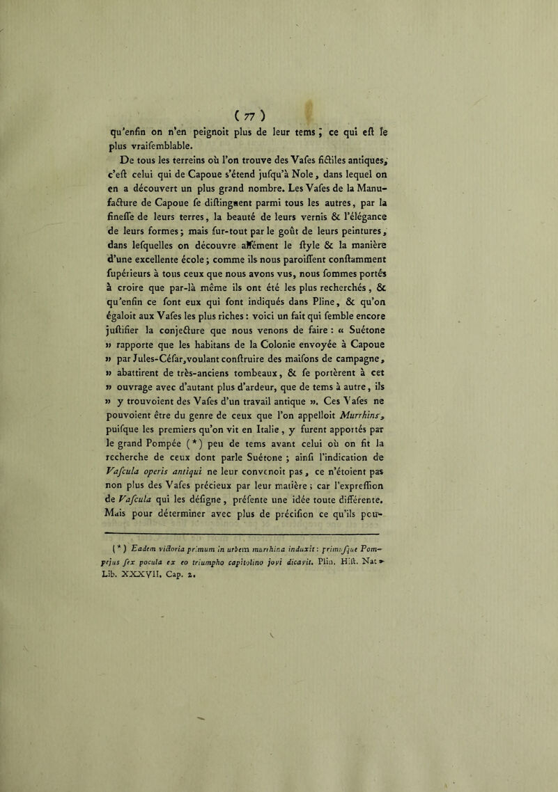 qu'enfin on n’en peignoir plus de leur tems J ce qui cft îe plus vraifemblable. De tous les terreins où l’on trouve des Vafes fiâiles antiques; c’eft celui qui de Capoue s’étend jufqu’à Noie, dans lequel on en a découvert un plus grand nombre. Les Vafes de la Manu- faélure de Capoue fe diftingaent parmi tous les autres, par la finefle de leurs terres, la beauté de leurs vernis & l’élégance de leurs formes; mais fur-tout parle goût de leurs peintures, dans lefquelles on découvre aBement le ftyle & la manière d’une excellente école ; comme ils nous paroiffent conftamment fupérieurs à tous ceux que nous avons vus, nous fommes portés à croire que par-là même ils ont été les plus recherchés , ÔC qu’enfin ce font eux qui font indiqués dans Pline, & qu’on égaloit aux Vafes les plus riches : voici un fait qui femble encore juftifier la conjeélure que nous venons de faire : « Suétone » rapporte que les habitans de la Colonie envoyée à Capoue n par Jules-Céfar,voulantconftruire des maifons de campagne, n abattirent de très-anciens tombeaux, & fe portèrent à cet » ouvrage avec d’autant plus d’ardeur, que de tems à autre, ils » y trouvoient des Vafes d’un travail antique ». Ces Vafes ne pouvoient être du genre de ceux que l’on appelloit Murrhins', puifque les premiers qu’on vit en Italie , y furent apportés par le grand Pompée ( * ) peu de tems avant celui où on fit la recherche de ceux dont parle Suétone ; ainfi l’indication de Vafcula operis amiqui ne leur convenoit pas, ce n’étoient pas non plus des Vafes précieux par leur matière; car l’expreffion de Vafcula qui les défigne , préfente une idée toute différente. Mais pour déterminer avec plus de précifion ce qu’ils peu'- ( * ) Eadem Victoria prlmum in urbem murthina induxit : priirnfue Pom~ pfjus fex pociila ex eo triumpho capholino joyi dicayit. Pliii. H;ft. Nat*- Lib. XXXyiI. Cap. z.