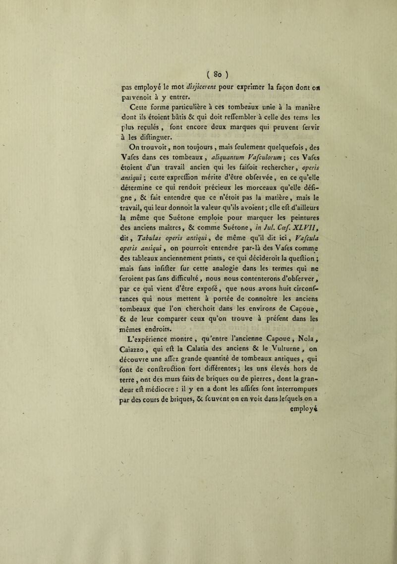 pas employé le mot disjkeient pour exprimer la façon dont on paivenoit à y entrer. Cette forme particulière à ces tombeaux unie à la manière dont ils étoient bâtis & qui doit reflembler à celle des tems les plus reçulés , font encore deux marques qui peuvent fervir à les diftinguer. On trouvoit, non toujours, mais feulement quelquefois, des Vafes dans ces tombeaux, aliquantum Vafculorum', ces Vafes étoient d’un travail ancien qui les faifoit rechercher, operis antiqui’, cette expreflîon mérite d’être obfetvée, en ce qu’elle détermine ce qui rendoit précieux les morceaux qu’elle défi- gne , & fait entendre que ce n’étoit pas la matière, mais le travail, qui leur donnoit la valeur qu’ils avoient ; elle eft d’ailleurs la même que Suétone emploie pour marquer les peintures des anciens maîtres, & comme Suétone, in lui. Cœf. XLVlly dit, Tabulas operis antiqui, de même qu’il dit ici, Vafcula operis antiqui ^ on pourroit entendre par-là des Vafes comme des tableaux anciennement peints, ce qui déctderoit la queftion ; mais fans infifter fur cette analogie dans les termes qui ne feroient pas fans difficulté, nous nous contenterons d’obferver, par ce qui vient d’être expofé, que nous avons huit circonf- tances qui nous mettent à portée de connoître les anciens tombeaux que l’on cherchoit dans les environs de Capoue, & de leur comparer ceux qu’on trouve à préfent dans les mêmes endroits. L’expérience montre , qu’entre l’ancienne Capoue , Nola , Caiazzo , qui eft la Calatia des anciens & le Vulturne, on découvre une affez grande quantité de tombeaux antiques, qui font de conftruélion fort différentes ; les uns élevés hors de terre , ont des murs faits de briques ou de pierres, dont la gran- deur eft médiocre : il y en a dont les affifes font interrompues par des cours de briques, 5c fcuvent on en voit dans lefquels on a employé